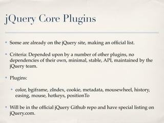 jQuery Core Plugins

✤   Some are already on the jQuery site, making an ofﬁcial list.

✤   Criteria: Depended upon by a number of other plugins, no
    dependencies of their own, minimal, stable, API, maintained by the
    jQuery team.

✤   Plugins:

    ✤   color, bgiframe, zIndex, cookie, metadata, mousewheel, history,
        easing, mouse, hotkeys, positionTo

✤   Will be in the ofﬁcial jQuery Github repo and have special listing on
    jQuery.com.
 