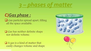 3 – phases of matter
C)Gas phase :
 Gas particles spread apart, filling
all the space available.
 Gas has neither defini...