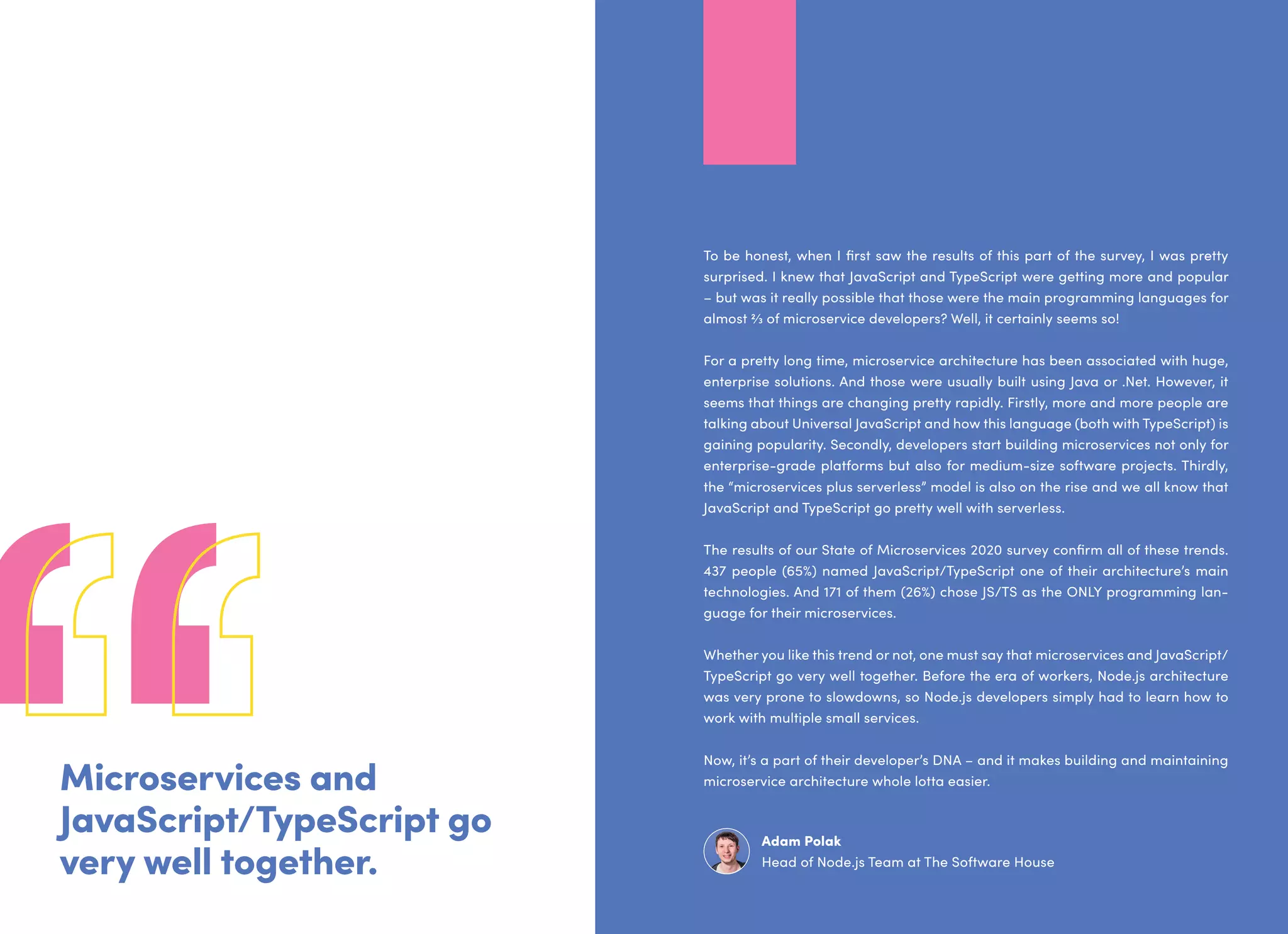 Microservices and
JavaScript/TypeScript go
very well together.
To be honest, when I first saw the results of this part of the survey, I was pretty
surprised. I knew that JavaScript and TypeScript were getting more and popular
– but was it really possible that those were the main programming languages for
almost 2⁄3 of microservice developers? Well, it certainly seems so!
For a pretty long time, microservice architecture has been associated with huge,
enterprise solutions. And those were usually built using Java or .Net. However, it
seems that things are changing pretty rapidly. Firstly, more and more people are
talking about Universal JavaScript and how this language (both with TypeScript) is
gaining popularity. Secondly, developers start building microservices not only for
enterprise-grade platforms but also for medium-size software projects. Thirdly,
the “microservices plus serverless” model is also on the rise and we all know that
JavaScript and TypeScript go pretty well with serverless.
The results of our State of Microservices 2020 survey confirm all of these trends.
437 people (65%) named JavaScript/TypeScript one of their architecture’s main
technologies. And 171 of them (26%) chose JS/TS as the ONLY programming lan-
guage for their microservices.
Whether you like this trend or not, one must say that microservices and JavaScript/
TypeScript go very well together. Before the era of workers, Node.js architecture
was very prone to slowdowns, so Node.js developers simply had to learn how to
work with multiple small services.
Now, it’s a part of their developer’s DNA – and it makes building and maintaining
microservice architecture whole lotta easier.
Adam Polak
Head of Node.js Team at The Software House
 