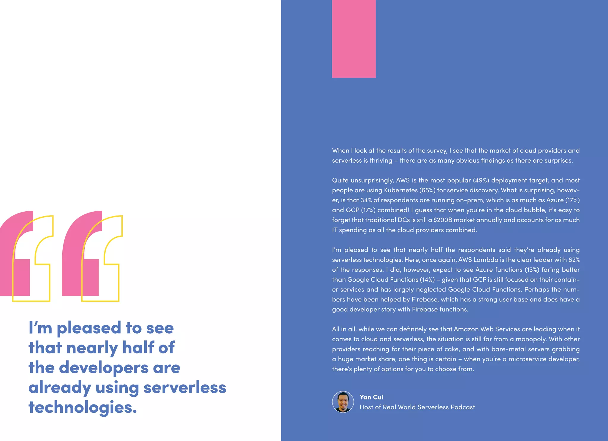 I’m pleased to see
that nearly half of
the developers are
already using serverless
technologies.
When I look at the results of the survey, I see that the market of cloud providers and
serverless is thriving – there are as many obvious findings as there are surprises.
Quite unsurprisingly, AWS is the most popular (49%) deployment target, and most
people are using Kubernetes (65%) for service discovery. What is surprising, howev-
er, is that 34% of respondents are running on-prem, which is as much as Azure (17%)
and GCP (17%) combined! I guess that when you're in the cloud bubble, it's easy to
forget that traditional DCs is still a $200B market annually and accounts for as much
IT spending as all the cloud providers combined.
I'm pleased to see that nearly half the respondents said they're already using
serverless technologies. Here, once again, AWS Lambda is the clear leader with 62%
of the responses. I did, however, expect to see Azure functions (13%) faring better
than Google Cloud Functions (14%) – given that GCP is still focused on their contain-
er services and has largely neglected Google Cloud Functions. Perhaps the num-
bers have been helped by Firebase, which has a strong user base and does have a
good developer story with Firebase functions.
All in all, while we can definitely see that Amazon Web Services are leading when it
comes to cloud and serverless, the situation is still far from a monopoly. With other
providers reaching for their piece of cake, and with bare-metal servers grabbing
a huge market share, one thing is certain – when you’re a microservice developer,
there’s plenty of options for you to choose from.
Yan Cui
Host of Real World Serverless Podcast
 