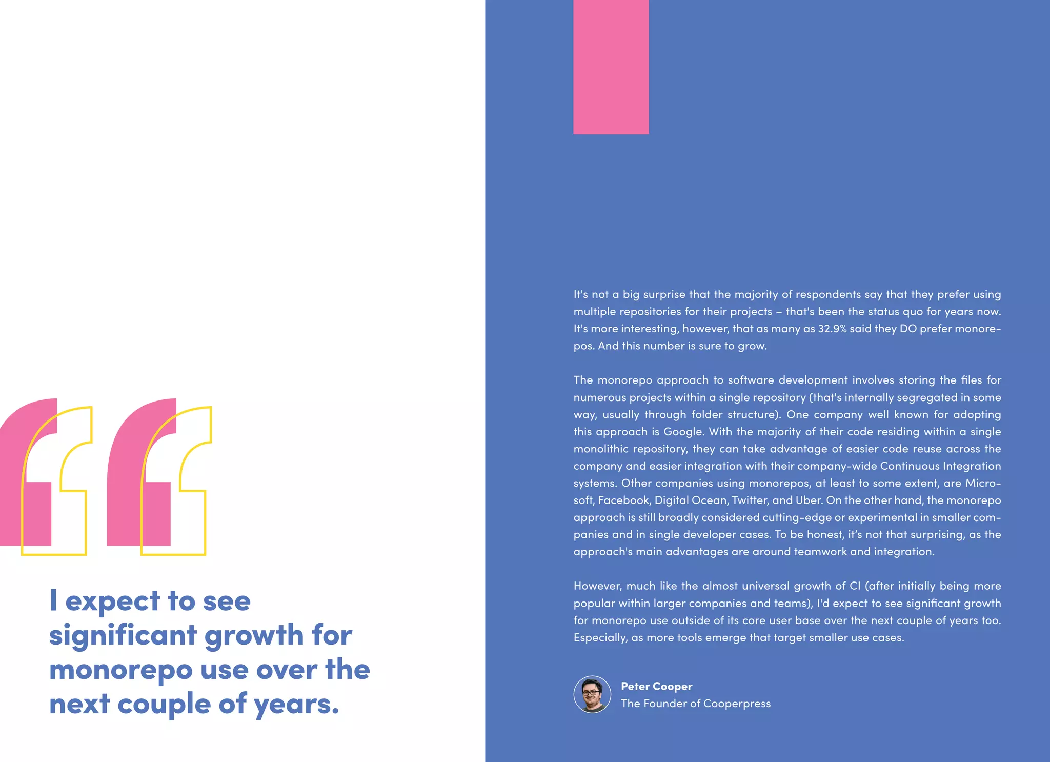 I expect to see
significant growth for
monorepo use over the
next couple of years.
It's not a big surprise that the majority of respondents say that they prefer using
multiple repositories for their projects – that's been the status quo for years now.
It's more interesting, however, that as many as 32.9% said they DO prefer monore-
pos. And this number is sure to grow.
The monorepo approach to software development involves storing the files for
numerous projects within a single repository (that's internally segregated in some
way, usually through folder structure). One company well known for adopting
this approach is Google. With the majority of their code residing within a single
monolithic repository, they can take advantage of easier code reuse across the
company and easier integration with their company-wide Continuous Integration
systems. Other companies using monorepos, at least to some extent, are Micro-
soft, Facebook, Digital Ocean, Twitter, and Uber. On the other hand, the monorepo
approach is still broadly considered cutting-edge or experimental in smaller com-
panies and in single developer cases. To be honest, it’s not that surprising, as the
approach's main advantages are around teamwork and integration.
However, much like the almost universal growth of CI (after initially being more
popular within larger companies and teams), I'd expect to see significant growth
for monorepo use outside of its core user base over the next couple of years too.
Especially, as more tools emerge that target smaller use cases.
Peter Cooper
The Founder of Cooperpress
 