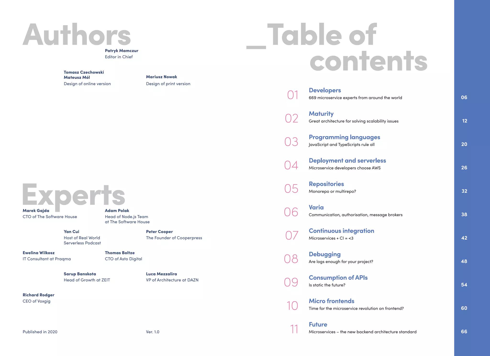 Experts
Authors _Table of
			 contents
01
Developers
669 microservice experts from around the world 06
05
Repositories
Monorepo or multirepo? 32
11
Future
Microservices – the new backend architecture standard 66
07
Continuous integration
Microservices + CI = <3 42
03
Programming languages
JavaScript and TypeScripts rule all 20
09
Consumption of APIs
Is static the future? 54
08
Debugging
Are logs enough for your project? 48
04
Deployment and serverless
Microservice developers choose AWS 26
10
Micro frontends
Time for the microservice revolution on frontend? 60
06
Varia
Communication, authorisation, message brokers 38
02
Maturity
Great architecture for solving scalability issues 12
CTO of The Software House
Marek Gajda
Head of Node.js Team
at The Software House
Adam Polak
Editor in Chief
Patryk Mamczur
Design of online version
Tomasz Czechowski
Mateusz Mól
Design of print version
Mariusz Nowak
Ver. 1.0Published in 2020
Ewelina Wilkosz
IT Consultant at Praqma CTO of Asto Digital
Thomas Boltze
CEO of Voxgig
Richard Rodger
Host of Real World
Serverless Podcast
Yan Cui
The Founder of Cooperpress
Peter Cooper
Sarup Banskota
Head of Growth at ZEIT VP of Architecture at DAZN
Luca Mezzalira
 