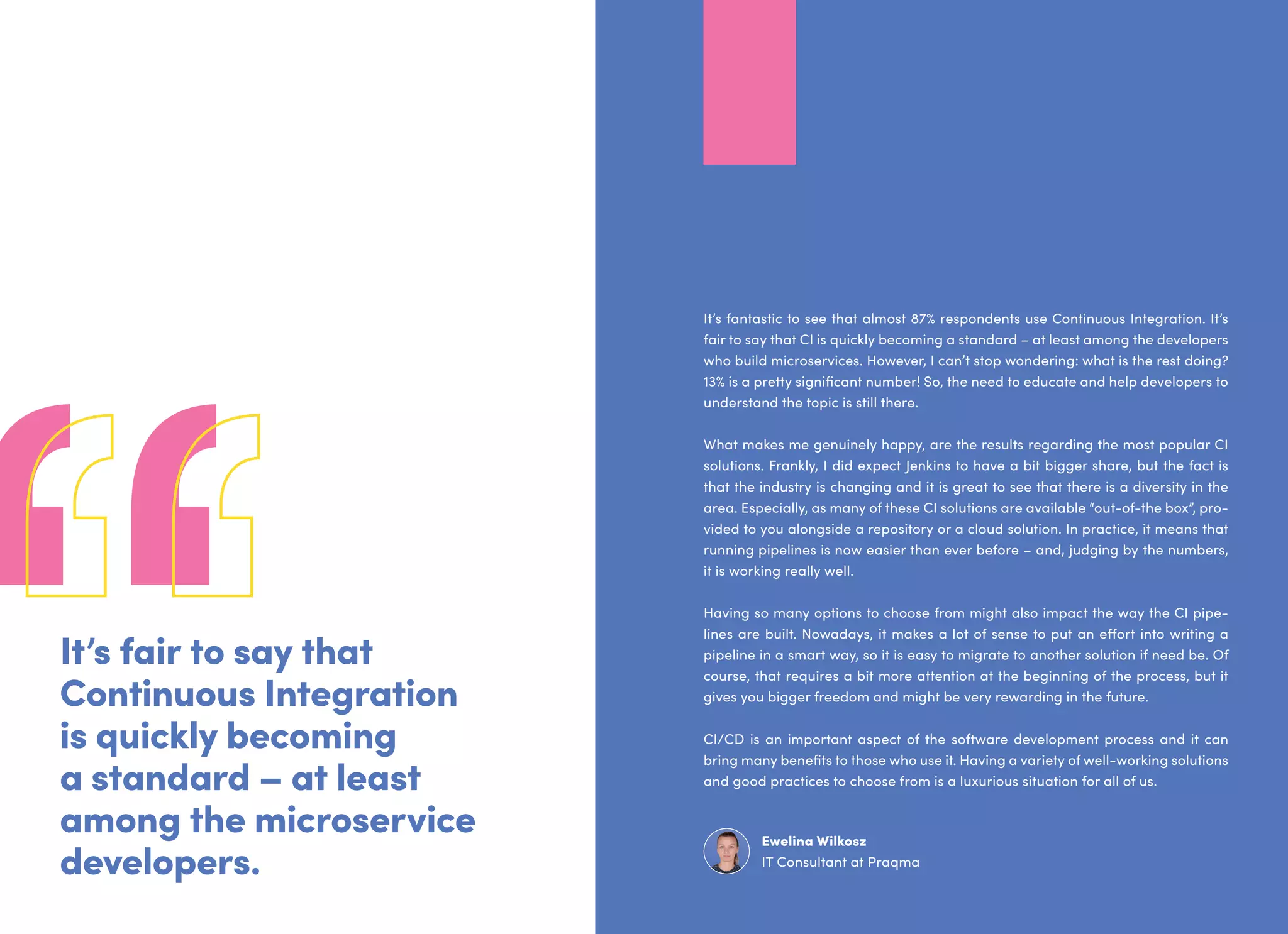 It’s fair to say that
Continuous Integration
is quickly becoming
a standard – at least
among the microservice
developers.
It’s fantastic to see that almost 87% respondents use Continuous Integration. It’s
fair to say that CI is quickly becoming a standard – at least among the developers
who build microservices. However, I can’t stop wondering: what is the rest doing?
13% is a pretty significant number! So, the need to educate and help developers to
understand the topic is still there.
What makes me genuinely happy, are the results regarding the most popular CI
solutions. Frankly, I did expect Jenkins to have a bit bigger share, but the fact is
that the industry is changing and it is great to see that there is a diversity in the
area. Especially, as many of these CI solutions are available “out-of-the box”, pro-
vided to you alongside a repository or a cloud solution. In practice, it means that
running pipelines is now easier than ever before – and, judging by the numbers,
it is working really well.
Having so many options to choose from might also impact the way the CI pipe-
lines are built. Nowadays, it makes a lot of sense to put an effort into writing a
pipeline in a smart way, so it is easy to migrate to another solution if need be. Of
course, that requires a bit more attention at the beginning of the process, but it
gives you bigger freedom and might be very rewarding in the future.
CI/CD is an important aspect of the software development process and it can
bring many benefits to those who use it. Having a variety of well-working solutions
and good practices to choose from is a luxurious situation for all of us.
Ewelina Wilkosz
IT Consultant at Praqma
 