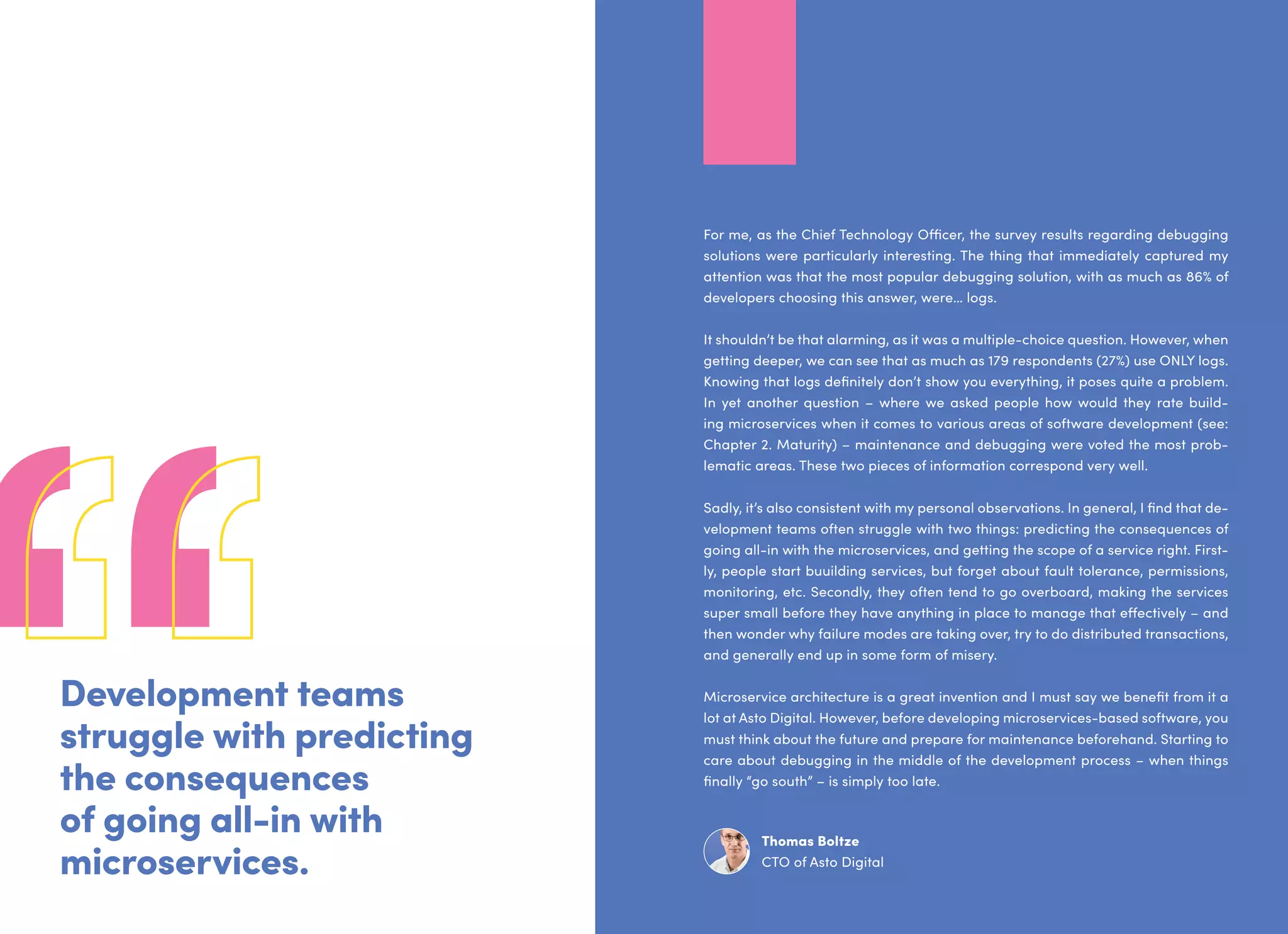 Development teams
struggle with predicting
the consequences
of going all-in with
microservices.
For me, as the Chief Technology Officer, the survey results regarding debugging
solutions were particularly interesting. The thing that immediately captured my
attention was that the most popular debugging solution, with as much as 86% of
developers choosing this answer, were… logs.
It shouldn’t be that alarming, as it was a multiple-choice question. However, when
getting deeper, we can see that as much as 179 respondents (27%) use ONLY logs.
Knowing that logs definitely don’t show you everything, it poses quite a problem.
In yet another question – where we asked people how would they rate build-
ing microservices when it comes to various areas of software development (see:
Chapter 2. Maturity) – maintenance and debugging were voted the most prob-
lematic areas. These two pieces of information correspond very well.
Sadly, it’s also consistent with my personal observations. In general, I find that de-
velopment teams often struggle with two things: predicting the consequences of
going all-in with the microservices, and getting the scope of a service right. First-
ly, people start buuilding services, but forget about fault tolerance, permissions,
monitoring, etc. Secondly, they often tend to go overboard, making the services
super small before they have anything in place to manage that effectively – and
then wonder why failure modes are taking over, try to do distributed transactions,
and generally end up in some form of misery.
Microservice architecture is a great invention and I must say we benefit from it a
lot at Asto Digital. However, before developing microservices-based software, you
must think about the future and prepare for maintenance beforehand. Starting to
care about debugging in the middle of the development process – when things
finally “go south” – is simply too late.
Thomas Boltze
CTO of Asto Digital
 