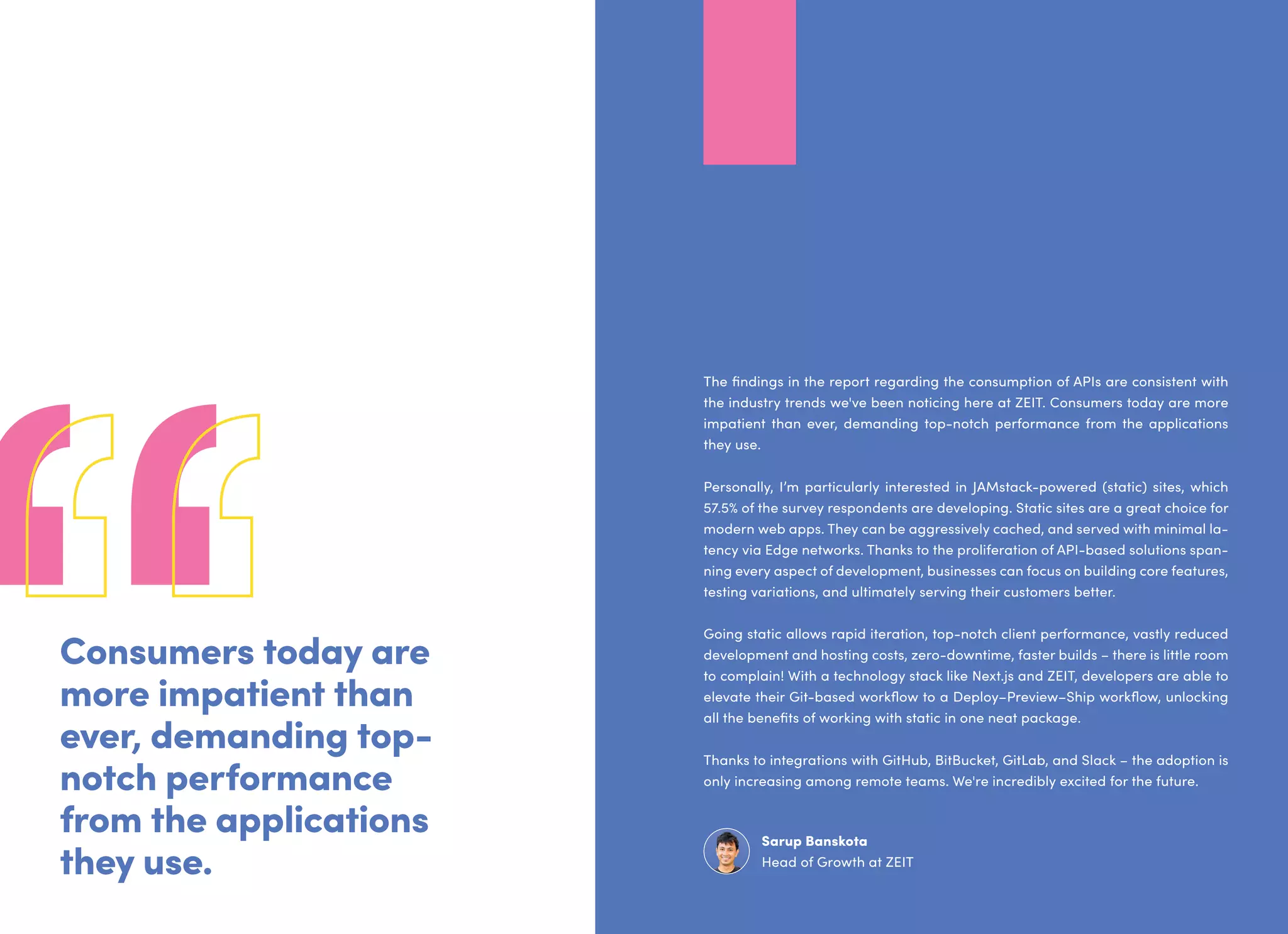Consumers today are
more impatient than
ever, demanding top-
notch performance
from the applications
they use.
The findings in the report regarding the consumption of APIs are consistent with
the industry trends we've been noticing here at ZEIT. Consumers today are more
impatient than ever, demanding top-notch performance from the applications
they use.
Personally, I’m particularly interested in JAMstack-powered (static) sites, which
57.5% of the survey respondents are developing. Static sites are a great choice for
modern web apps. They can be aggressively cached, and served with minimal la-
tency via Edge networks. Thanks to the proliferation of API-based solutions span-
ning every aspect of development, businesses can focus on building core features,
testing variations, and ultimately serving their customers better.
Going static allows rapid iteration, top-notch client performance, vastly reduced
development and hosting costs, zero-downtime, faster builds – there is little room
to complain! With a technology stack like Next.js and ZEIT, developers are able to
elevate their Git-based workflow to a Deploy–Preview–Ship workflow, unlocking
all the benefits of working with static in one neat package.
Thanks to integrations with GitHub, BitBucket, GitLab, and Slack – the adoption is
only increasing among remote teams. We're incredibly excited for the future.
Sarup Banskota
Head of Growth at ZEIT
 