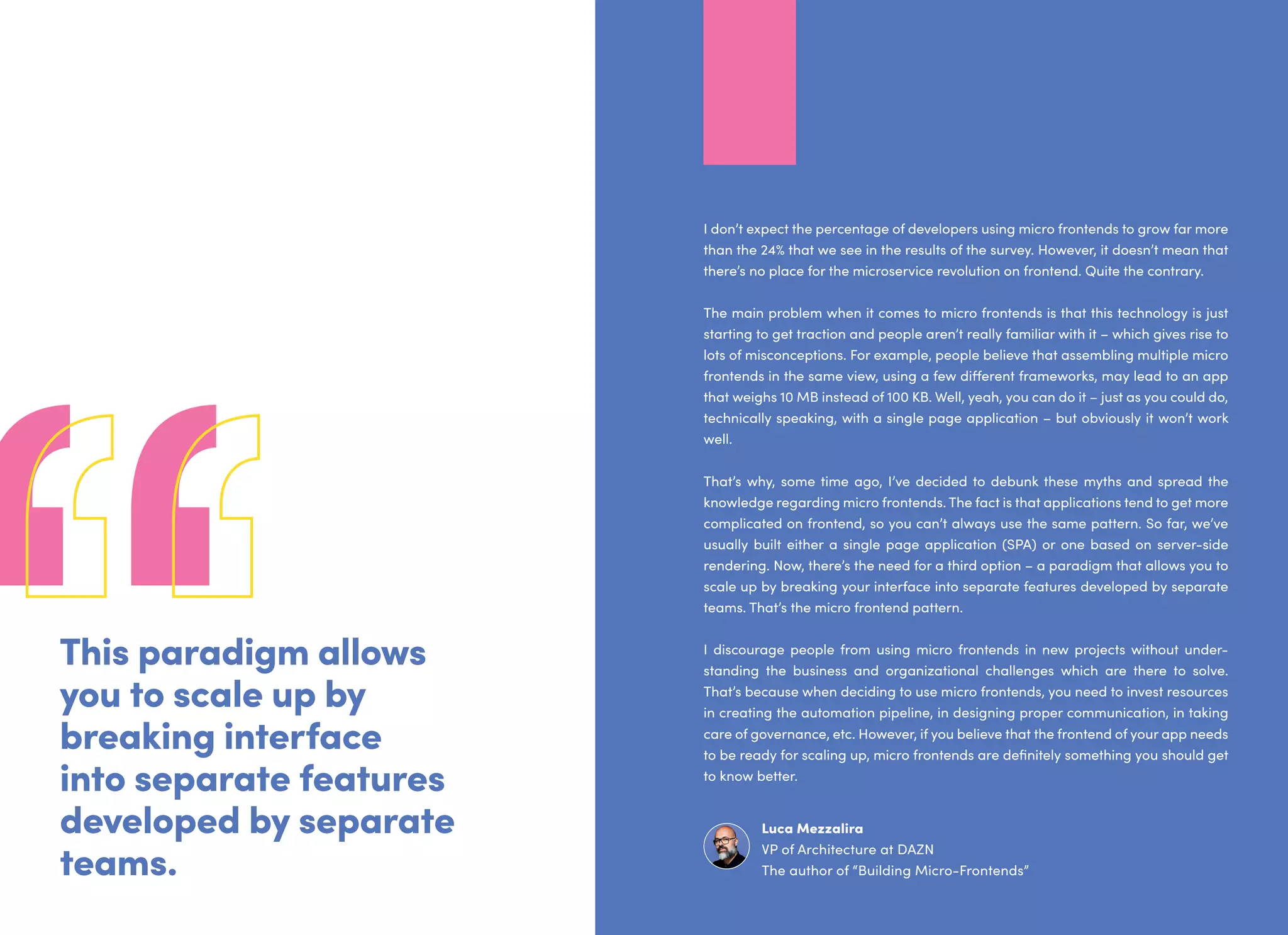 This paradigm allows
you to scale up by
breaking interface
into separate features
developed by separate
teams.
I don’t expect the percentage of developers using micro frontends to grow far more
than the 24% that we see in the results of the survey. However, it doesn’t mean that
there’s no place for the microservice revolution on frontend. Quite the contrary.
The main problem when it comes to micro frontends is that this technology is just
starting to get traction and people aren’t really familiar with it – which gives rise to
lots of misconceptions. For example, people believe that assembling multiple micro
frontends in the same view, using a few different frameworks, may lead to an app
that weighs 10 MB instead of 100 KB. Well, yeah, you can do it – just as you could do,
technically speaking, with a single page application – but obviously it won’t work
well.
That’s why, some time ago, I’ve decided to debunk these myths and spread the
knowledge regarding micro frontends. The fact is that applications tend to get more
complicated on frontend, so you can’t always use the same pattern. So far, we’ve
usually built either a single page application (SPA) or one based on server-side
rendering. Now, there’s the need for a third option – a paradigm that allows you to
scale up by breaking your interface into separate features developed by separate
teams. That’s the micro frontend pattern.
I discourage people from using micro frontends in new projects without under-
standing the business and organizational challenges which are there to solve.
That’s because when deciding to use micro frontends, you need to invest resources
in creating the automation pipeline, in designing proper communication, in taking
care of governance, etc. However, if you believe that the frontend of your app needs
to be ready for scaling up, micro frontends are definitely something you should get
to know better.
Luca Mezzalira
VP of Architecture at DAZN
The author of “Building Micro-Frontends”
 