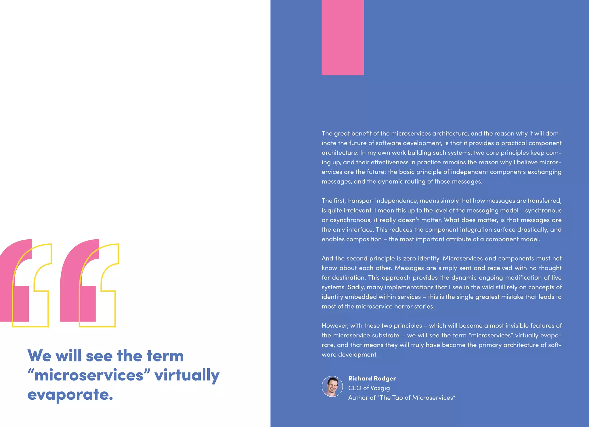We will see the term
“microservices” virtually
evaporate.
The great benefit of the microservices architecture, and the reason why it will dom-
inate the future of software development, is that it provides a practical component
architecture. In my own work building such systems, two core principles keep com-
ing up, and their effectiveness in practice remains the reason why I believe micros-
ervices are the future: the basic principle of independent components exchanging
messages, and the dynamic routing of those messages.
The first, transport independence, means simply that how messages are transferred,
is quite irrelevant. I mean this up to the level of the messaging model – synchronous
or asynchronous, it really doesn’t matter. What does matter, is that messages are
the only interface. This reduces the component integration surface drastically, and
enables composition – the most important attribute of a component model.
And the second principle is zero identity. Microservices and components must not
know about each other. Messages are simply sent and received with no thought
for destination. This approach provides the dynamic ongoing modification of live
systems. Sadly, many implementations that I see in the wild still rely on concepts of
identity embedded within services – this is the single greatest mistake that leads to
most of the microservice horror stories.
However, with these two principles – which will become almost invisible features of
the microservice substrate – we will see the term “microservices” virtually evapo-
rate, and that means they will truly have become the primary architecture of soft-
ware development.
Richard Rodger
CEO of Voxgig
Author of “The Tao of Microservices”
 