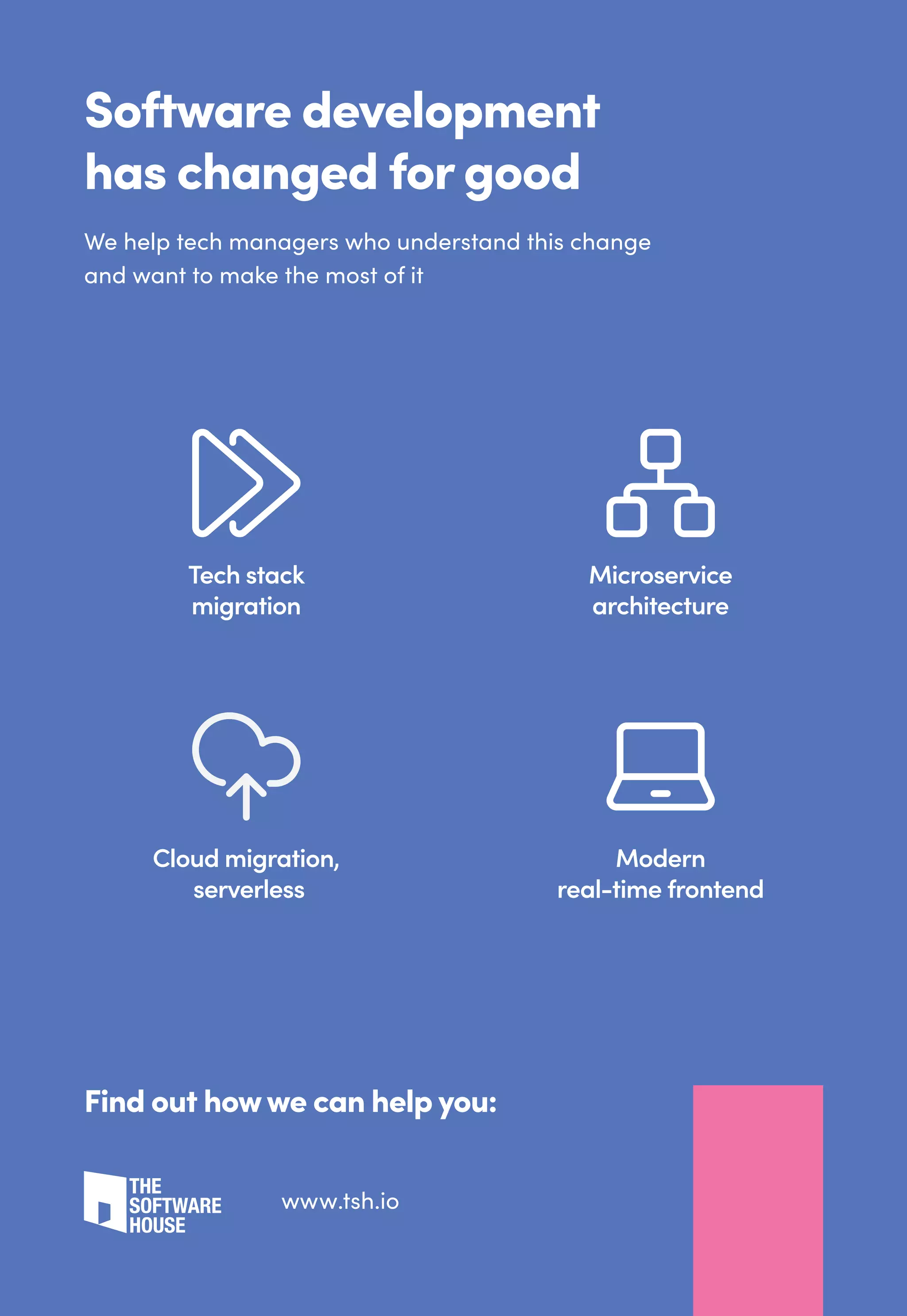 Software development
has changed for good
We help tech managers who understand this change
and want to make the most of it
Find out howwe can help you:
Tech stack
migration
Microservice
architecture
Cloud migration,
serverless
Modern
real-time frontend
www.tsh.io
 