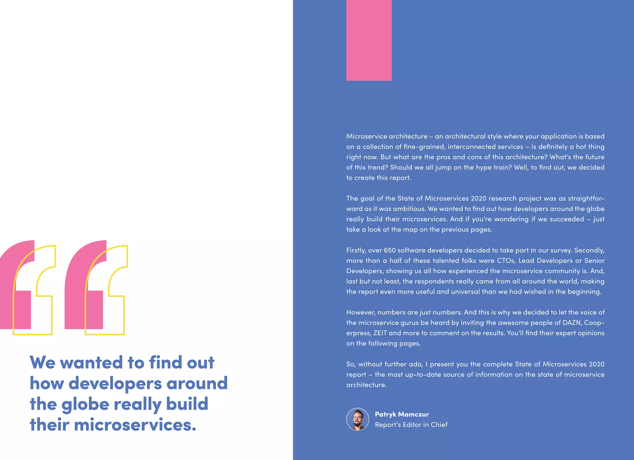 Microservice architecture – an architectural style where your application is based
on a collection of fine-grained, interconnected services – is definitely a hot thing
right now. But what are the pros and cons of this architecture? What’s the future
of this trend? Should we all jump on the hype train? Well, to find out, we decided
to create this report.
The goal of the State of Microservices 2020 research project was as straightfor-
ward as it was ambitious. We wanted to find out how developers around the globe
really build their microservices. And if you’re wondering if we succeeded – just
take a look at the map on the previous pages.
Firstly, over 650 software developers decided to take part in our survey. Secondly,
more than a half of these talented folks were CTOs, Lead Developers or Senior
Developers, showing us all how experienced the microservice community is. And,
last but not least, the respondents really came from all around the world, making
the report even more useful and universal than we had wished in the beginning.
However, numbers are just numbers. And this is why we decided to let the voice of
the microservice gurus be heard by inviting the awesome people of DAZN, Coop-
erpress, ZEIT and more to comment on the results. You’ll find their expert opinions
on the following pages.
So, without further ado, I present you the complete State of Microservices 2020
report – the most up-to-date source of information on the state of microservice
architecture.
Patryk Mamczur
Report’s Editor in Chief
We wanted to find out
how developers around
the globe really build
their microservices.
 