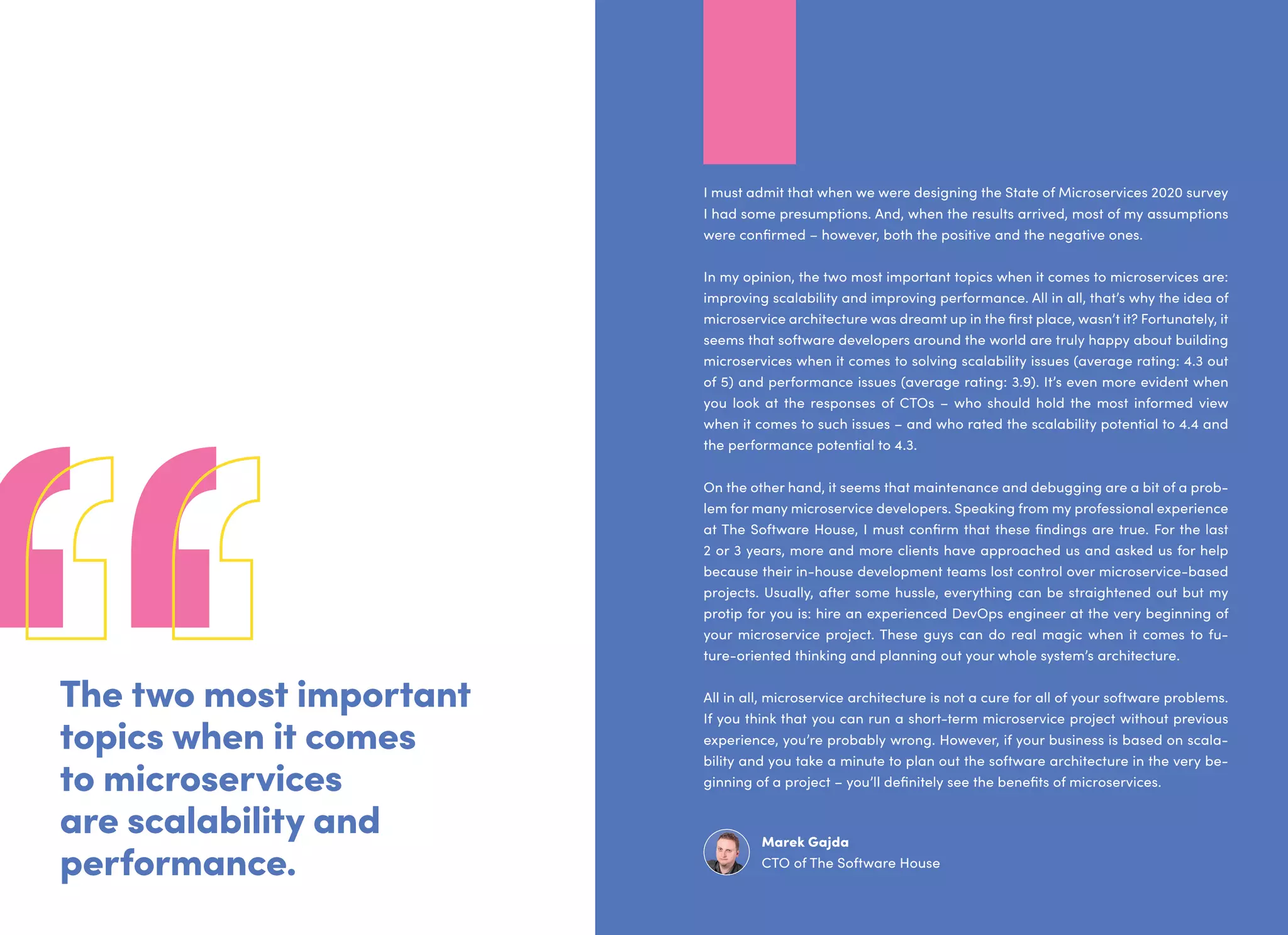 The two most important
topics when it comes
to microservices
are scalability and
performance.
I must admit that when we were designing the State of Microservices 2020 survey
I had some presumptions. And, when the results arrived, most of my assumptions
were confirmed – however, both the positive and the negative ones.
In my opinion, the two most important topics when it comes to microservices are:
improving scalability and improving performance. All in all, that’s why the idea of
microservice architecture was dreamt up in the first place, wasn’t it? Fortunately, it
seems that software developers around the world are truly happy about building
microservices when it comes to solving scalability issues (average rating: 4.3 out
of 5) and performance issues (average rating: 3.9). It’s even more evident when
you look at the responses of CTOs – who should hold the most informed view
when it comes to such issues – and who rated the scalability potential to 4.4 and
the performance potential to 4.3.
On the other hand, it seems that maintenance and debugging are a bit of a prob-
lem for many microservice developers. Speaking from my professional experience
at The Software House, I must confirm that these findings are true. For the last
2 or 3 years, more and more clients have approached us and asked us for help
because their in-house development teams lost control over microservice-based
projects. Usually, after some hussle, everything can be straightened out but my
protip for you is: hire an experienced DevOps engineer at the very beginning of
your microservice project. These guys can do real magic when it comes to fu-
ture-oriented thinking and planning out your whole system’s architecture.
All in all, microservice architecture is not a cure for all of your software problems.
If you think that you can run a short-term microservice project without previous
experience, you’re probably wrong. However, if your business is based on scala-
bility and you take a minute to plan out the software architecture in the very be-
ginning of a project – you’ll definitely see the benefits of microservices.
Marek Gajda
CTO of The Software House
 