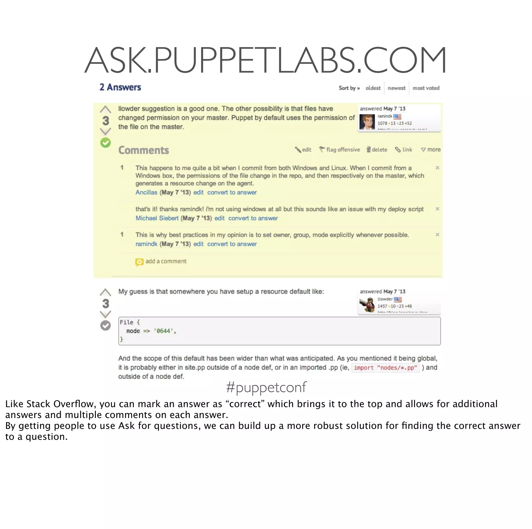 #puppetconf
ASK.PUPPETLABS.COM
Like Stack Overﬂow, you can mark an answer as “correct” which brings it to the top and allows for additional
answers and multiple comments on each answer.
By getting people to use Ask for questions, we can build up a more robust solution for ﬁnding the correct answer
to a question.
 
