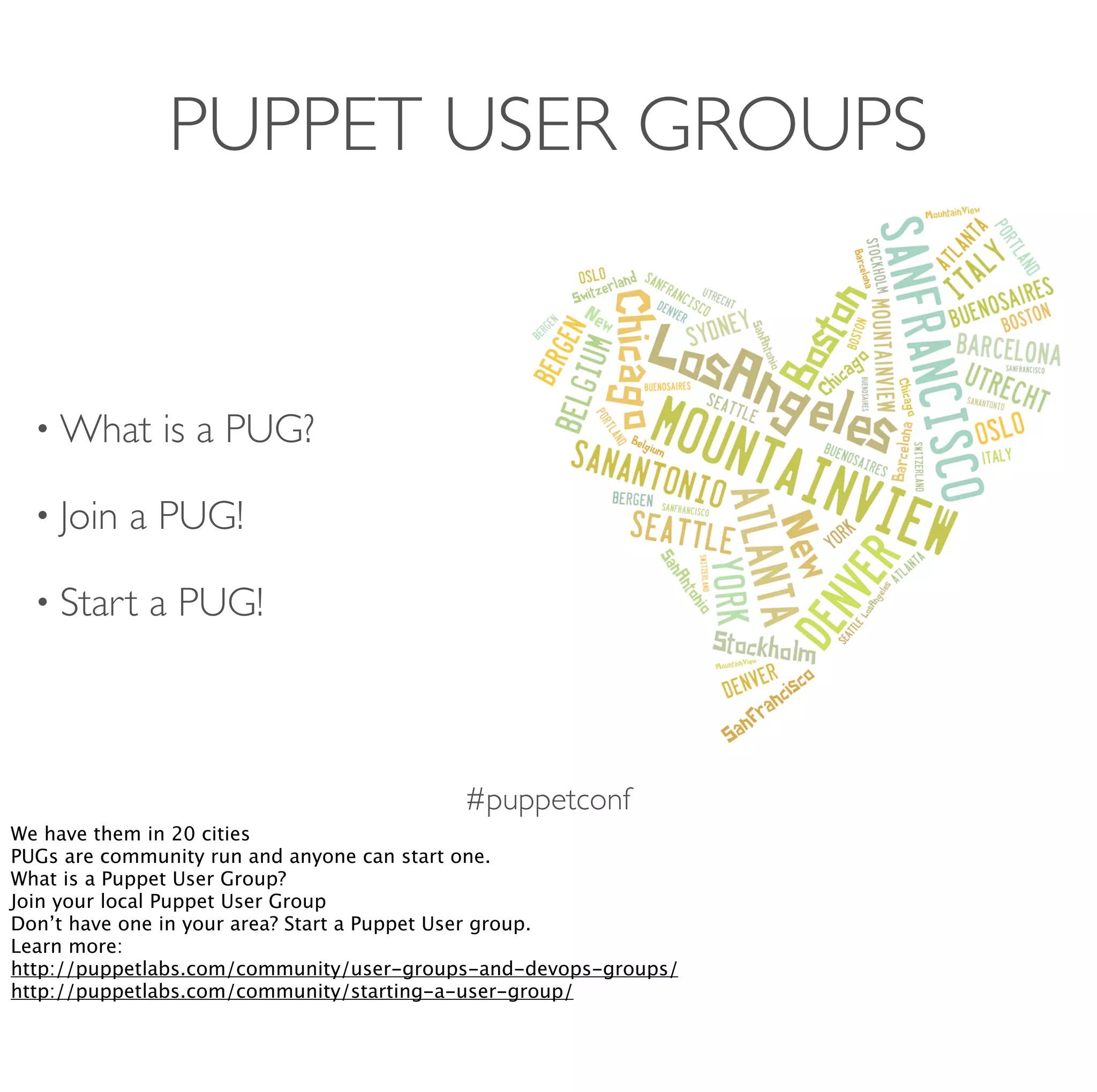 #puppetconf
PUPPET USER GROUPS
• What is a PUG?
• Join a PUG!
• Start a PUG!
We have them in 20 cities
PUGs are community run and anyone can start one.
What is a Puppet User Group?
Join your local Puppet User Group
Don’t have one in your area? Start a Puppet User group.
Learn more:
http://puppetlabs.com/community/user-groups-and-devops-groups/
http://puppetlabs.com/community/starting-a-user-group/
 