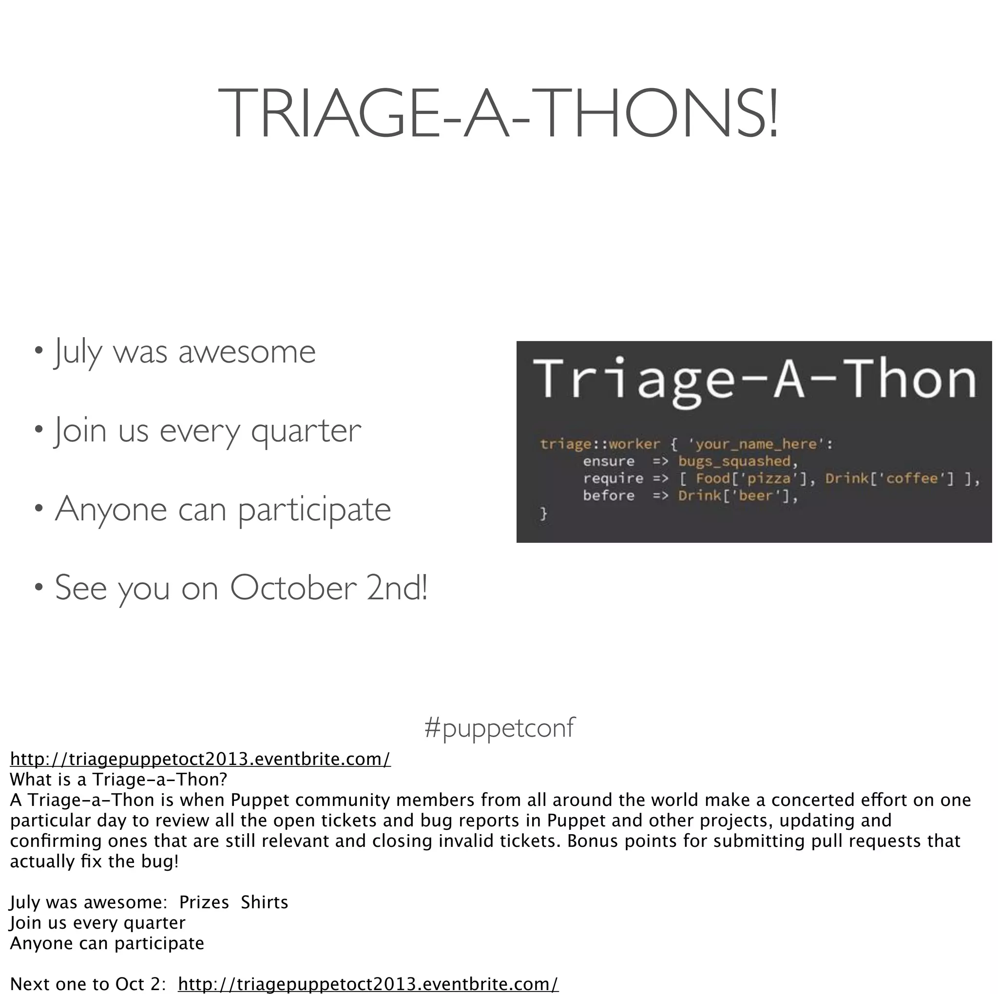 #puppetconf
TRIAGE-A-THONS!
• July was awesome
• Join us every quarter
• Anyone can participate
• See you on October 2nd!
http://triagepuppetoct2013.eventbrite.com/
What is a Triage-a-Thon?
A Triage-a-Thon is when Puppet community members from all around the world make a concerted effort on one
particular day to review all the open tickets and bug reports in Puppet and other projects, updating and
conﬁrming ones that are still relevant and closing invalid tickets. Bonus points for submitting pull requests that
actually ﬁx the bug!
July was awesome:  Prizes  Shirts
Join us every quarter
Anyone can participate
Next one to Oct 2:  http://triagepuppetoct2013.eventbrite.com/
 