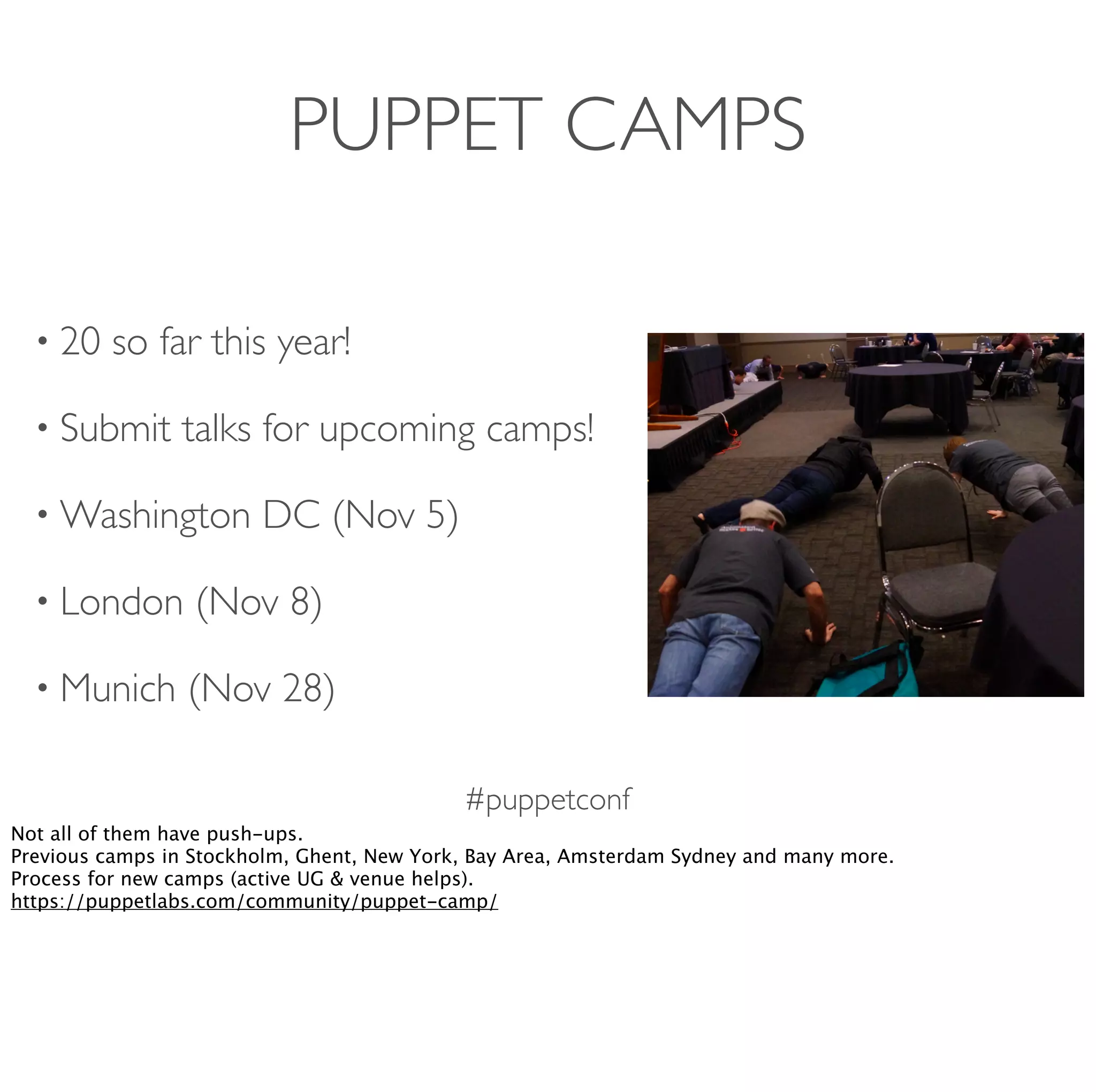 #puppetconf
PUPPET CAMPS
• 20 so far this year!
• Submit talks for upcoming camps!
• Washington DC (Nov 5)
• London (Nov 8)
• Munich (Nov 28)
Not all of them have push-ups.
Previous camps in Stockholm, Ghent, New York, Bay Area, Amsterdam Sydney and many more.
Process for new camps (active UG & venue helps).
https://puppetlabs.com/community/puppet-camp/
 
