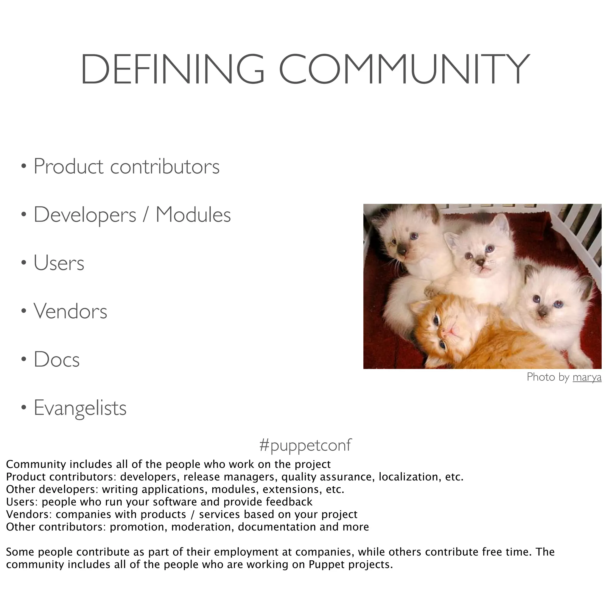 #puppetconf
DEFINING COMMUNITY
• Product contributors
• Developers / Modules
• Users
• Vendors
• Docs
• Evangelists
Photo by marya
Community includes all of the people who work on the project
Product contributors: developers, release managers, quality assurance, localization, etc.
Other developers: writing applications, modules, extensions, etc.
Users: people who run your software and provide feedback
Vendors: companies with products / services based on your project
Other contributors: promotion, moderation, documentation and more
Some people contribute as part of their employment at companies, while others contribute free time. The
community includes all of the people who are working on Puppet projects.
 