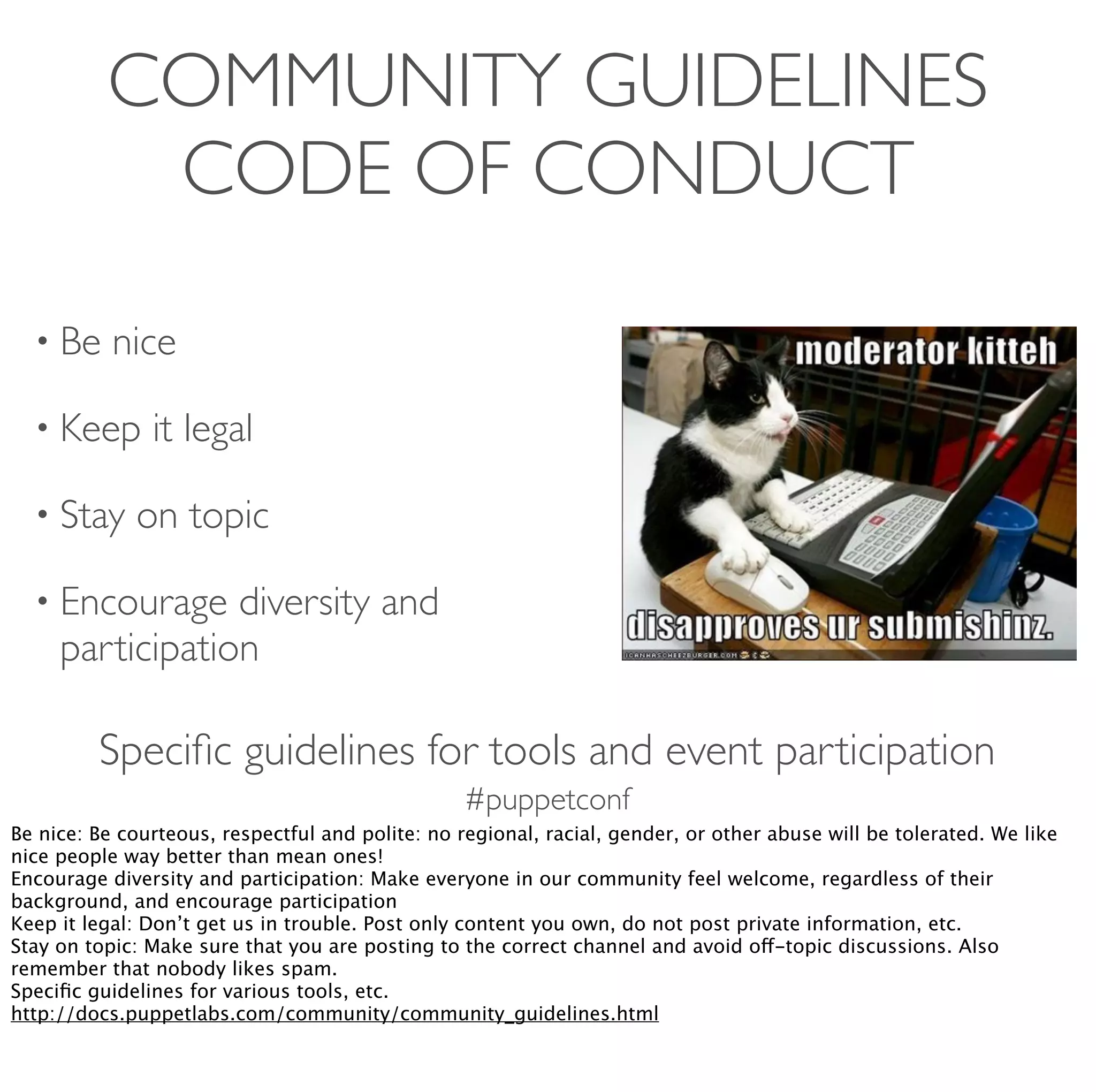 #puppetconf
COMMUNITY GUIDELINES
CODE OF CONDUCT
• Be nice
• Keep it legal
• Stay on topic
• Encourage diversity and
participation
Speciﬁc guidelines for tools and event participation
Be nice: Be courteous, respectful and polite: no regional, racial, gender, or other abuse will be tolerated. We like
nice people way better than mean ones!
Encourage diversity and participation: Make everyone in our community feel welcome, regardless of their
background, and encourage participation
Keep it legal: Don’t get us in trouble. Post only content you own, do not post private information, etc.
Stay on topic: Make sure that you are posting to the correct channel and avoid off-topic discussions. Also
remember that nobody likes spam.
Speciﬁc guidelines for various tools, etc.
http://docs.puppetlabs.com/community/community_guidelines.html
 