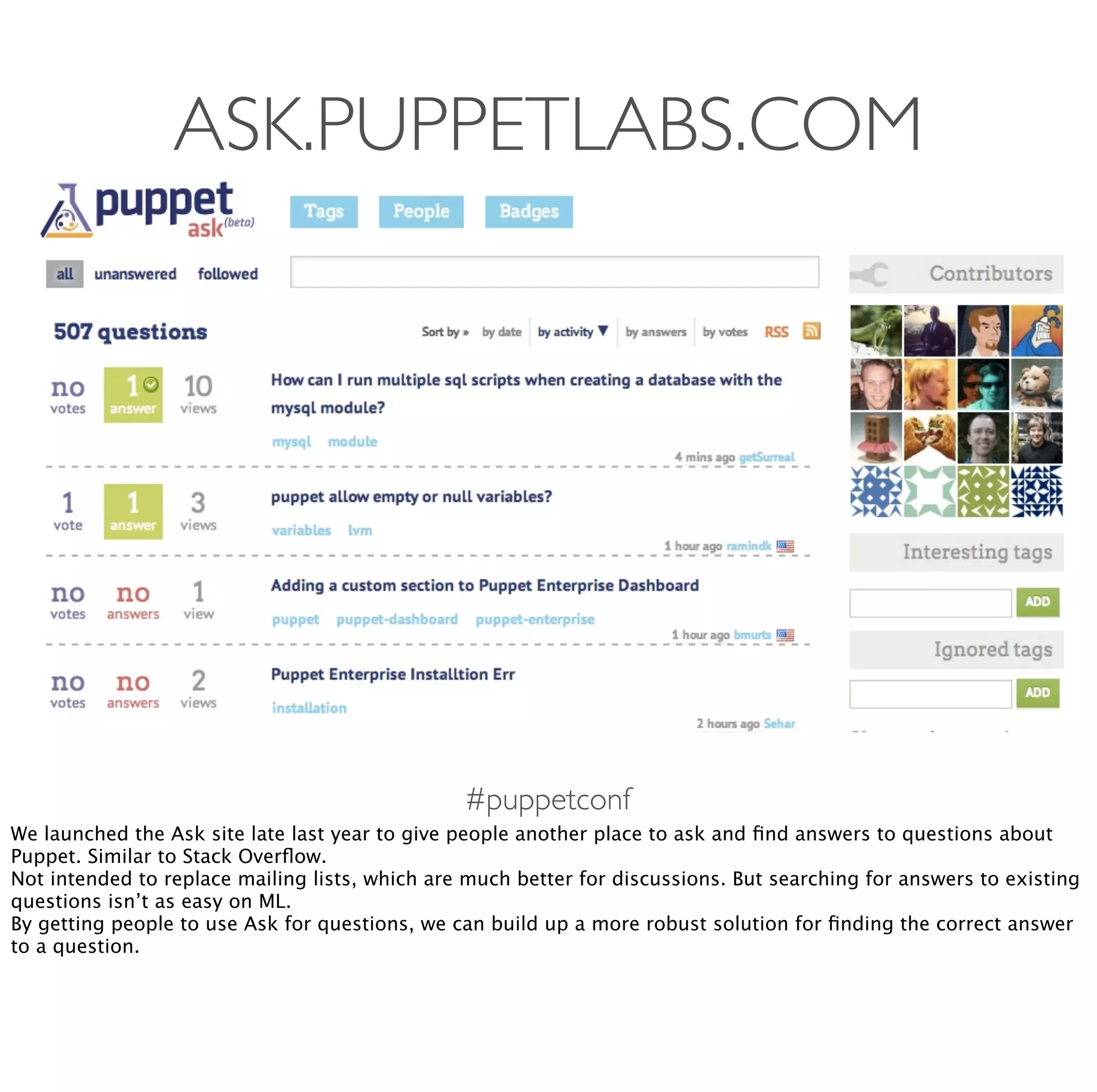 #puppetconf
ASK.PUPPETLABS.COM
We launched the Ask site late last year to give people another place to ask and ﬁnd answers to questions about
Puppet. Similar to Stack Overﬂow.
Not intended to replace mailing lists, which are much better for discussions. But searching for answers to existing
questions isn’t as easy on ML.
By getting people to use Ask for questions, we can build up a more robust solution for ﬁnding the correct answer
to a question.
 
