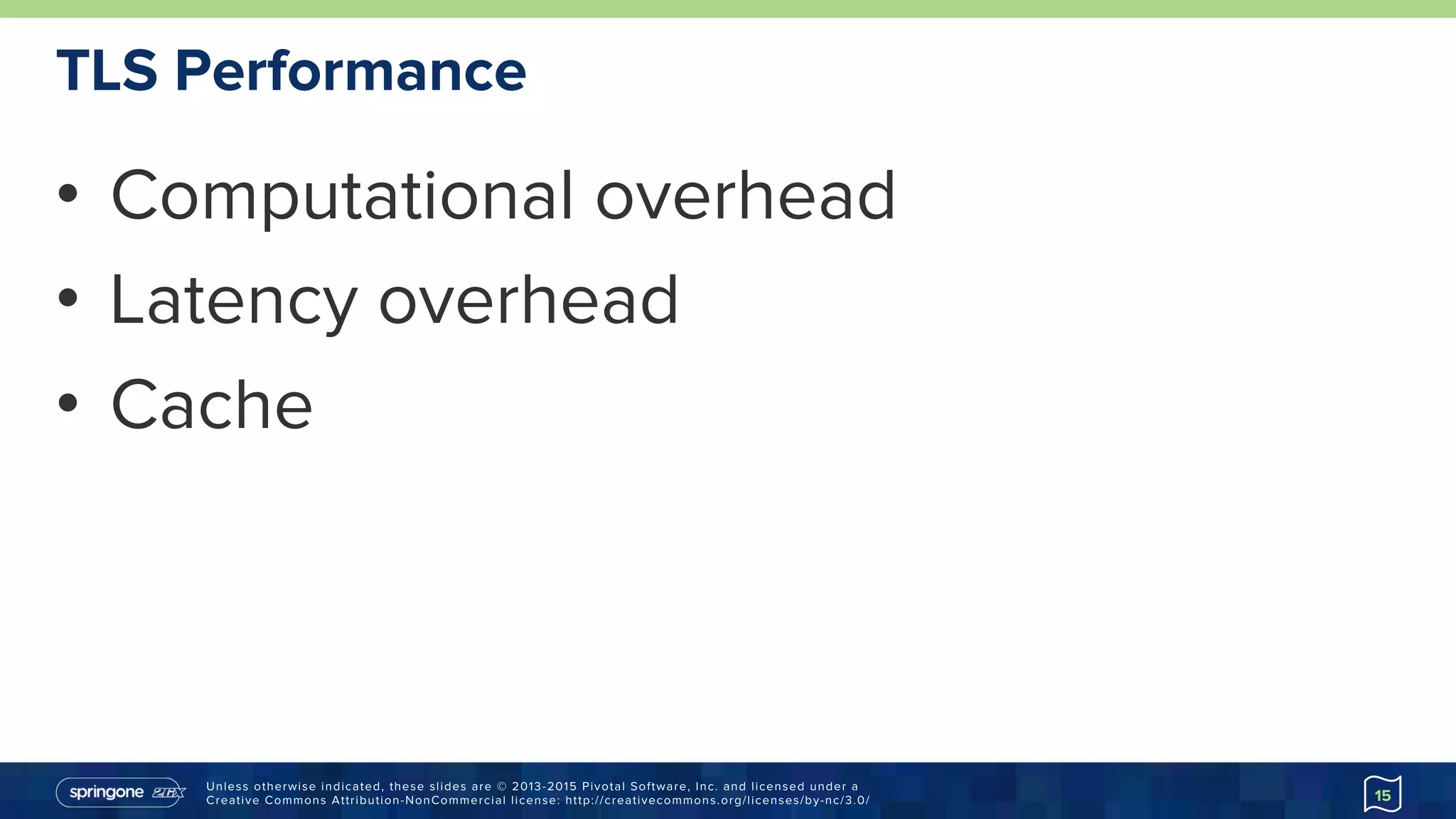 Unless otherwise indicated, these slides are © 2013-2015 Pivotal Software, Inc. and licensed under a
Creative Commons Attribution-NonCommercial license: http://creativecommons.org/licenses/by-nc/3.0/
TLS Performance
•  Computational overhead
•  Latency overhead
•  Cache
15
 