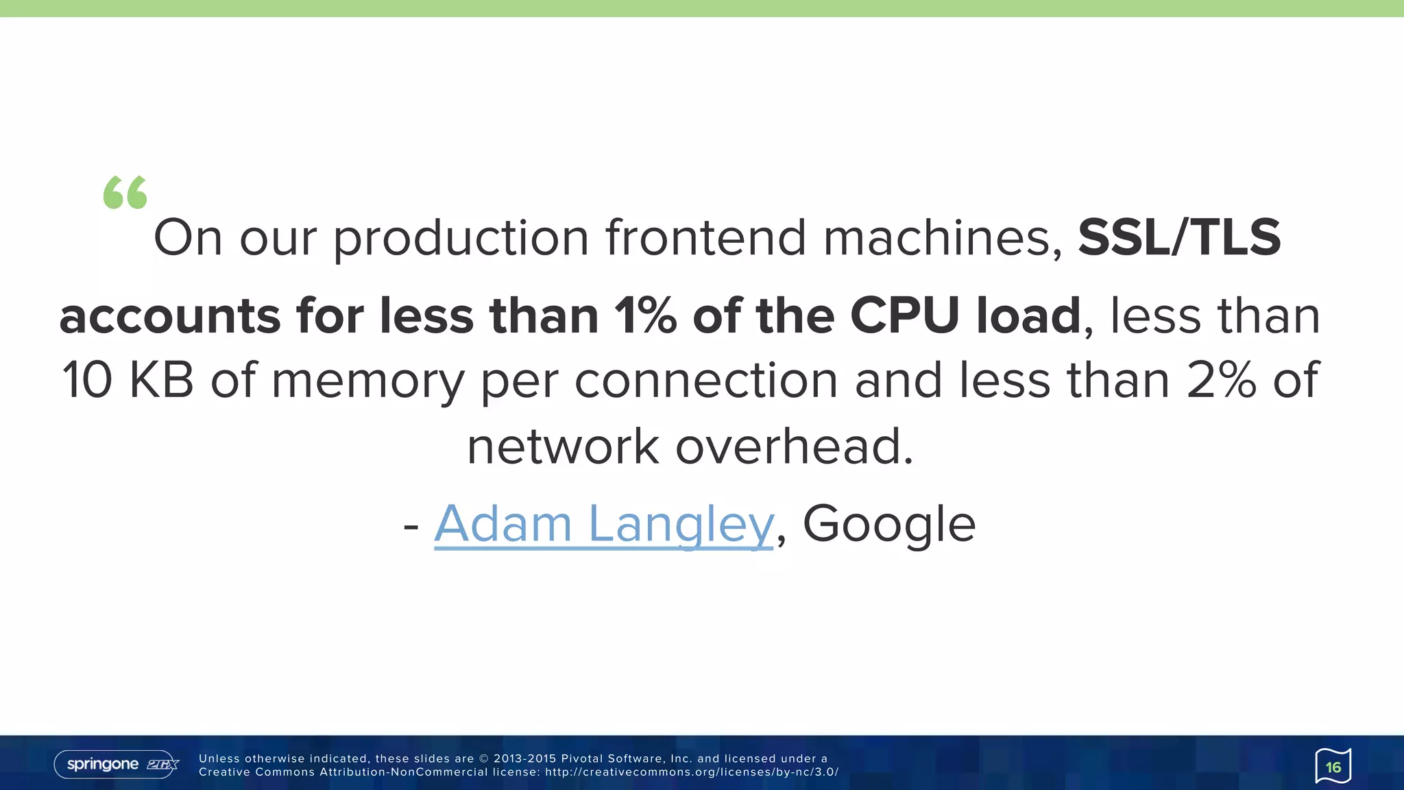 Unless otherwise indicated, these slides are © 2013-2015 Pivotal Software, Inc. and licensed under a
Creative Commons Attribution-NonCommercial license: http://creativecommons.org/licenses/by-nc/3.0/ 16
“On our production frontend machines, SSL/TLS
accounts for less than 1% of the CPU load, less
than 10 KB of memory per connection and less than
2% of network overhead.
-  Adam Langley, Google
https://goo.gl/IYJrqv
 