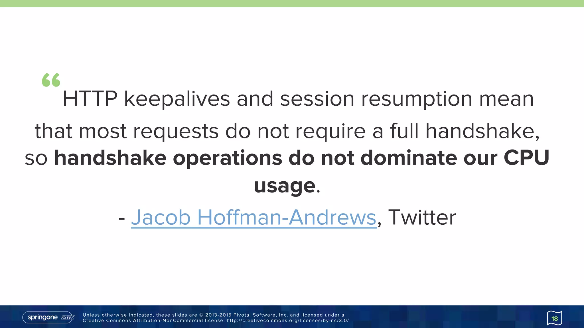 Unless otherwise indicated, these slides are © 2013-2015 Pivotal Software, Inc. and licensed under a
Creative Commons Attribution-NonCommercial license: http://creativecommons.org/licenses/by-nc/3.0/ 18
“HTTP keepalives and session resumption mean
that most requests do not require a full handshake,
so handshake operations do not dominate our
CPU usage.
- Jacob Hoﬀman-Andrews, Twitter
https://goo.gl/Re0ijb
 