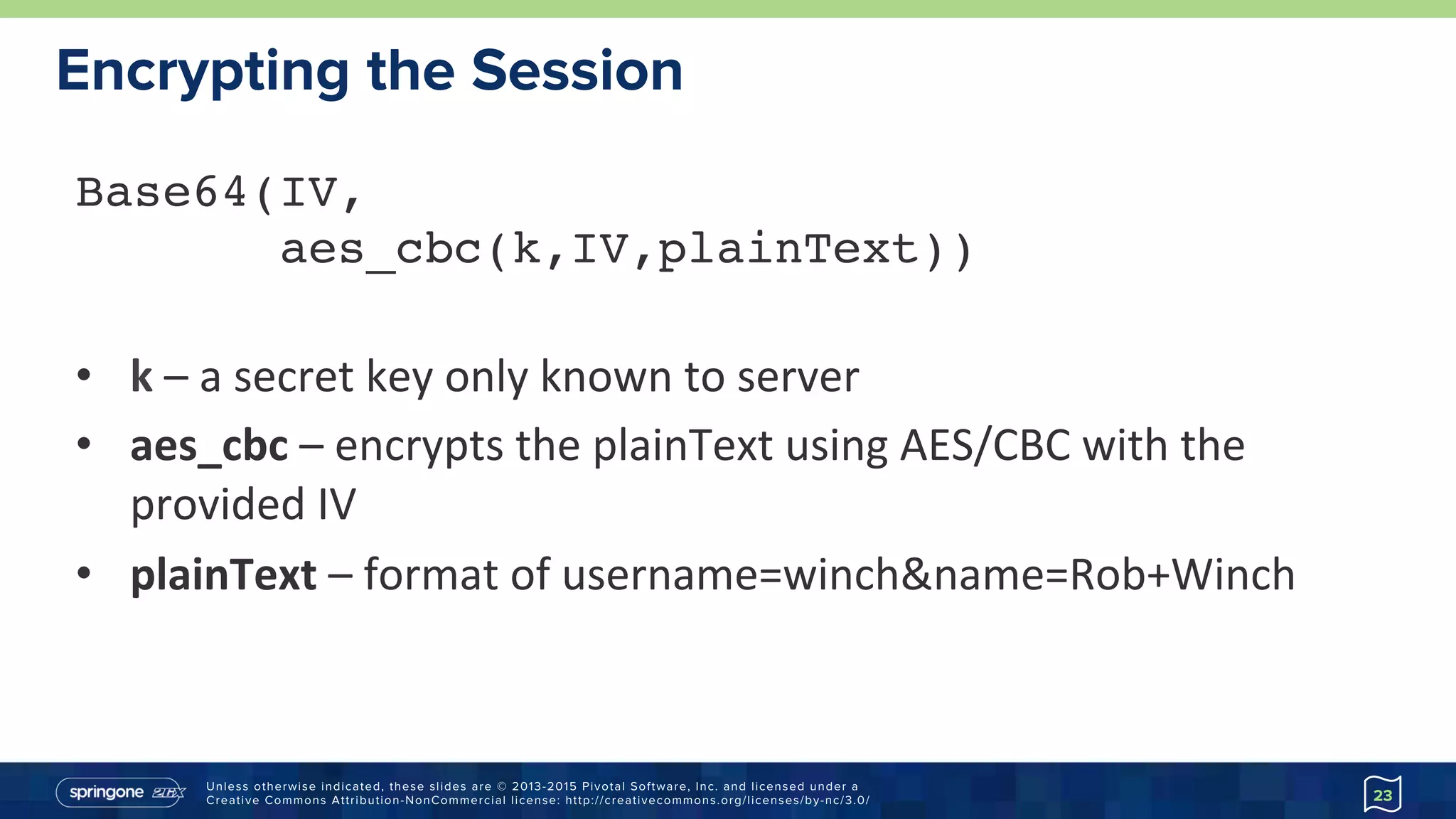 Unless otherwise indicated, these slides are © 2013-2015 Pivotal Software, Inc. and licensed under a
Creative Commons Attribution-NonCommercial license: http://creativecommons.org/licenses/by-nc/3.0/
Encrypting the Session
23
Base64(IV,  
aes_cbc(k,IV,plainText)) 
•  k	–	a	secret	key	only	known	to	server	
•  aes_cbc	–	encrypts	the	plainText	using	AES/CBC	with	the	
provided	IV	
•  plainText	–	format	of	username=winch&name=Rob+Winch	
 