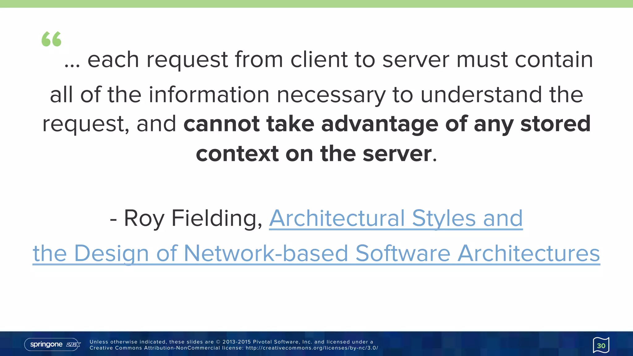 Unless otherwise indicated, these slides are © 2013-2015 Pivotal Software, Inc. and licensed under a
Creative Commons Attribution-NonCommercial license: http://creativecommons.org/licenses/by-nc/3.0/
“… each request from client to server must contain
all of the information necessary to understand the
request, and cannot take advantage of any stored
context on the server.
- Roy Fielding, Architectural Styles and
the Design of Network-based Software
Architectures
http://goo.gl/MzVy0V
30
 