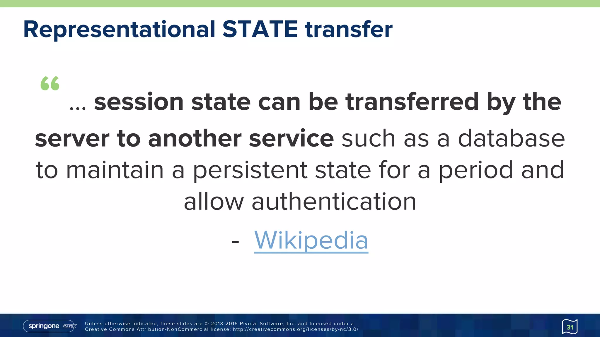 Unless otherwise indicated, these slides are © 2013-2015 Pivotal Software, Inc. and licensed under a
Creative Commons Attribution-NonCommercial license: http://creativecommons.org/licenses/by-nc/3.0/
Representational STATE transfer
“… session state can be transferred by the
server to another service such as a database
to maintain a persistent state for a period and
allow authentication
-  Wikipedia
http://goo.gl/bd33t7
31
 