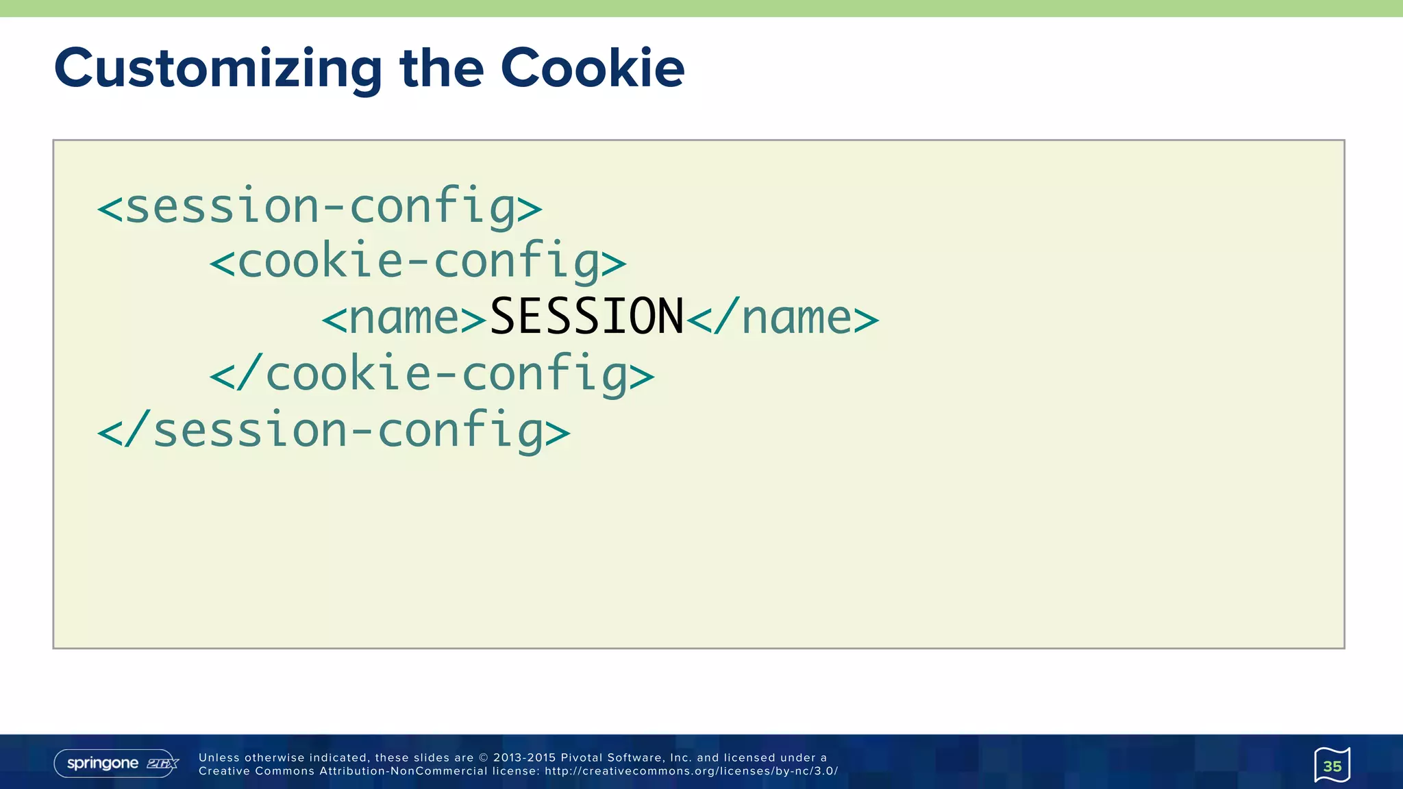 Unless otherwise indicated, these slides are © 2013-2015 Pivotal Software, Inc. and licensed under a
Creative Commons Attribution-NonCommercial license: http://creativecommons.org/licenses/by-nc/3.0/
Customizing the Cookie
35
<session-config> 
<cookie-config>
<name>SESSION</name>
</cookie-config>
</session-config>
 