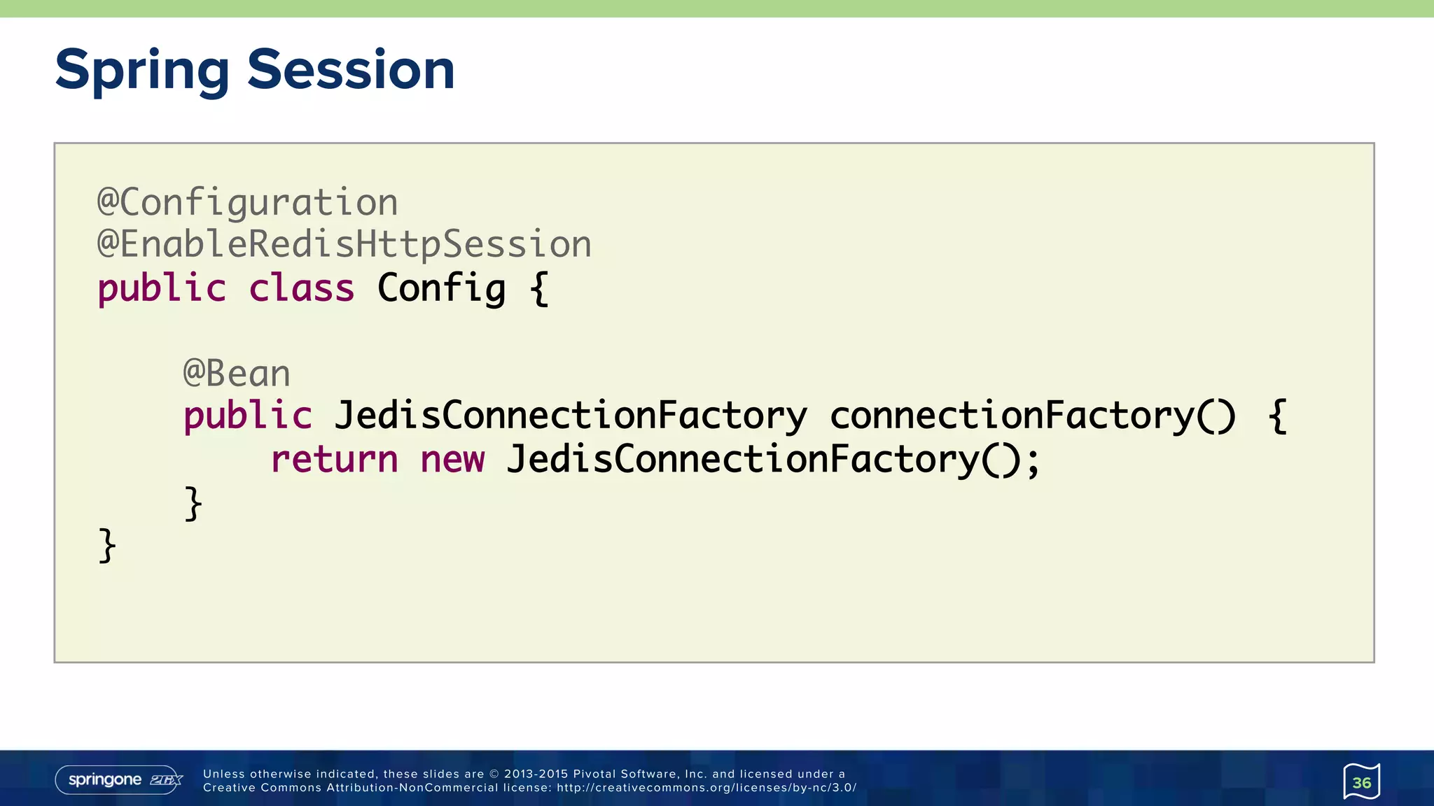 Unless otherwise indicated, these slides are © 2013-2015 Pivotal Software, Inc. and licensed under a
Creative Commons Attribution-NonCommercial license: http://creativecommons.org/licenses/by-nc/3.0/
Spring Session
36
@Configuration
@EnableRedisHttpSession
public class Config {
@Bean
public JedisConnectionFactory connectionFactory() {
return new JedisConnectionFactory();
}
}
 