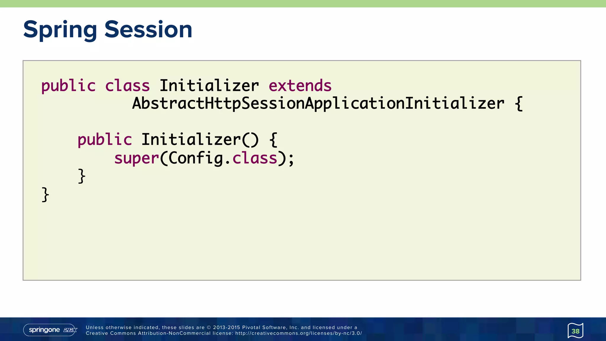 Unless otherwise indicated, these slides are © 2013-2015 Pivotal Software, Inc. and licensed under a
Creative Commons Attribution-NonCommercial license: http://creativecommons.org/licenses/by-nc/3.0/
Spring Session
38
public class Initializer extends
AbstractHttpSessionApplicationInitializer {
public Initializer() {
super(Config.class);
}
}
 