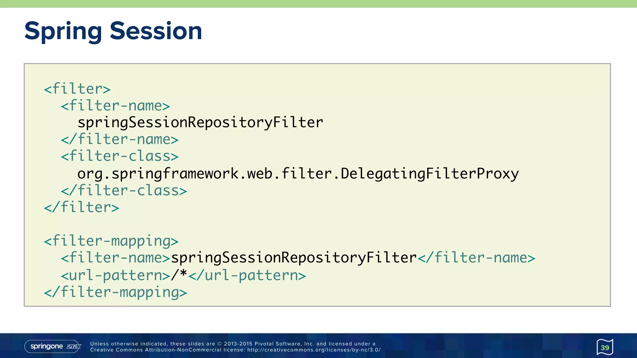 Unless otherwise indicated, these slides are © 2013-2015 Pivotal Software, Inc. and licensed under a
Creative Commons Attribution-NonCommercial license: http://creativecommons.org/licenses/by-nc/3.0/
Spring Session
39
<filter>
<filter-name>
springSessionRepositoryFilter
</filter-name>
<filter-class>
org.springframework.web.filter.DelegatingFilterProxy
</filter-class>
</filter>
<filter-mapping>
<filter-name>springSessionRepositoryFilter</filter-name>
<url-pattern>/*</url-pattern>
</filter-mapping>
 