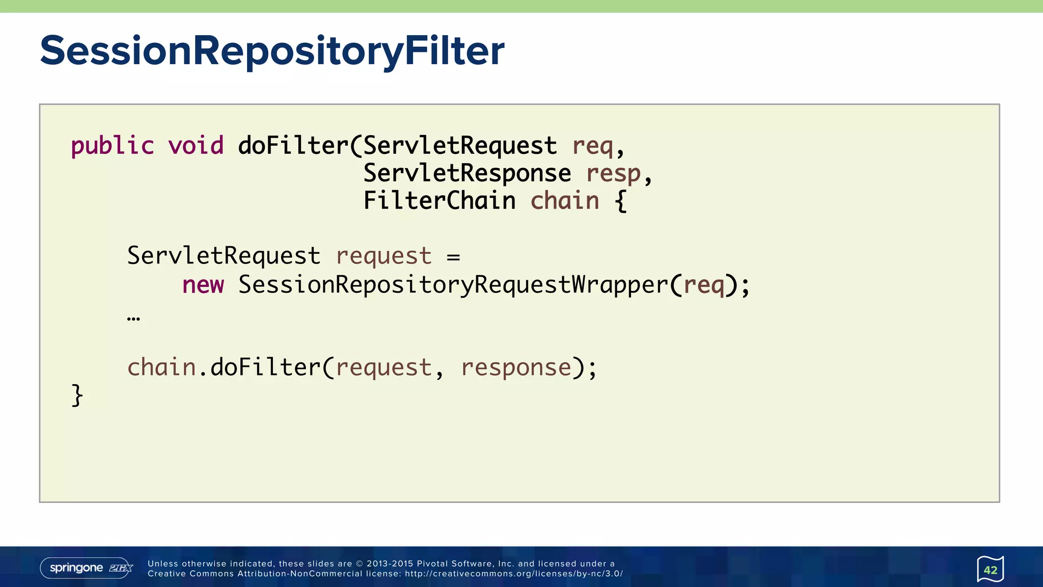 Unless otherwise indicated, these slides are © 2013-2015 Pivotal Software, Inc. and licensed under a
Creative Commons Attribution-NonCommercial license: http://creativecommons.org/licenses/by-nc/3.0/
SessionRepositoryFilter
42
public void doFilter(ServletRequest req,  
ServletResponse resp,
FilterChain chain {
ServletRequest request =
new SessionRepositoryRequestWrapper(req);
…
chain.doFilter(request, response);
}
 