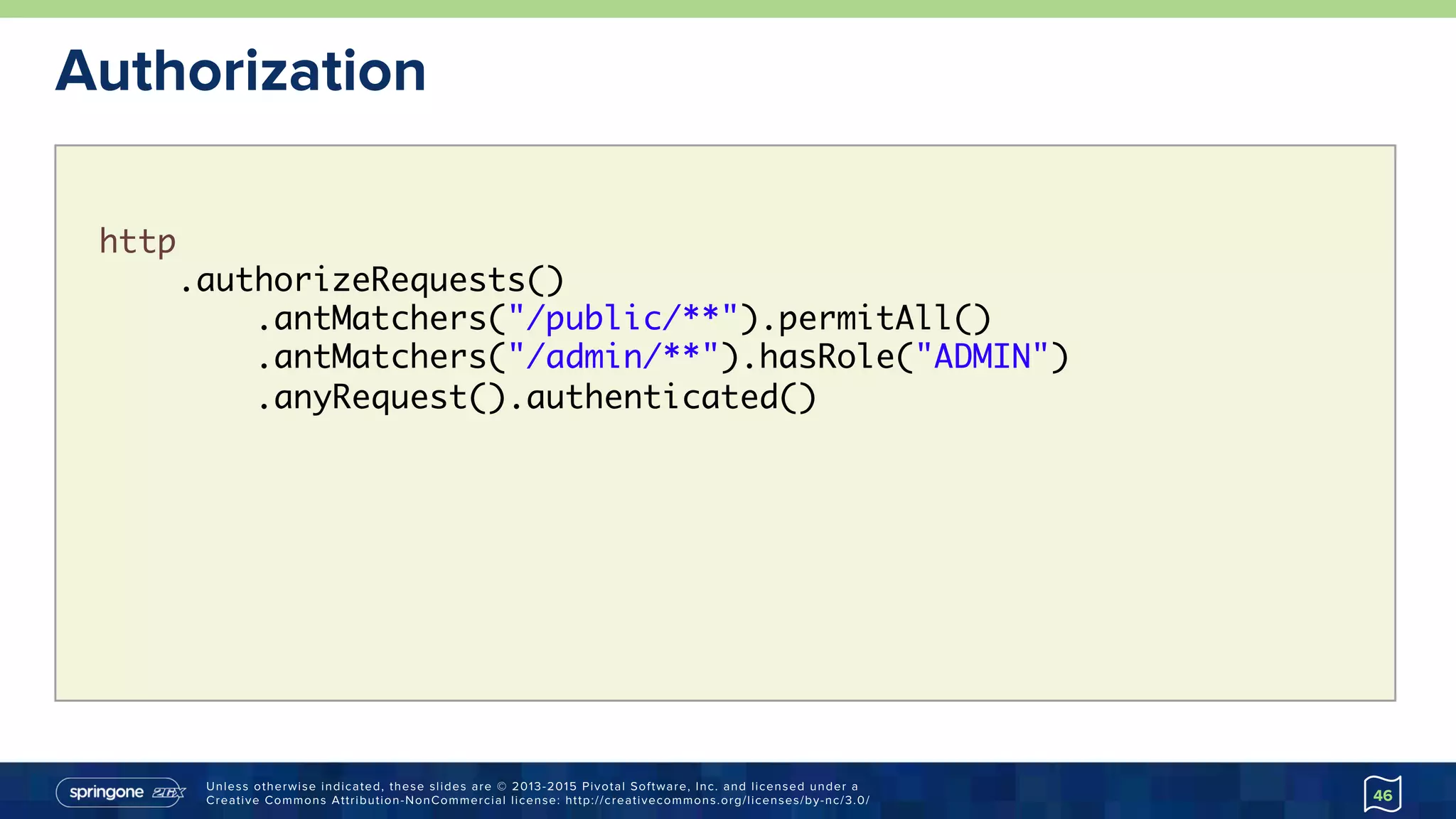 Unless otherwise indicated, these slides are © 2013-2015 Pivotal Software, Inc. and licensed under a
Creative Commons Attribution-NonCommercial license: http://creativecommons.org/licenses/by-nc/3.0/
http
.authorizeRequests()
.antMatchers("/public/**").permitAll()
.antMatchers("/admin/**").hasRole("ADMIN")
.anyRequest().authenticated()
Authorization
46
 