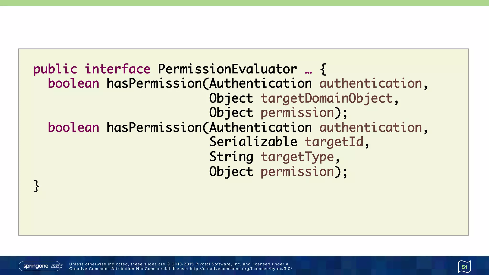 Unless otherwise indicated, these slides are © 2013-2015 Pivotal Software, Inc. and licensed under a
Creative Commons Attribution-NonCommercial license: http://creativecommons.org/licenses/by-nc/3.0/ 51
public interface PermissionEvaluator … {
boolean hasPermission(Authentication authentication,  
Object targetDomainObject, 
Object permission);
boolean hasPermission(Authentication authentication, 
Serializable targetId, 
String targetType,  
Object permission);
}
 
