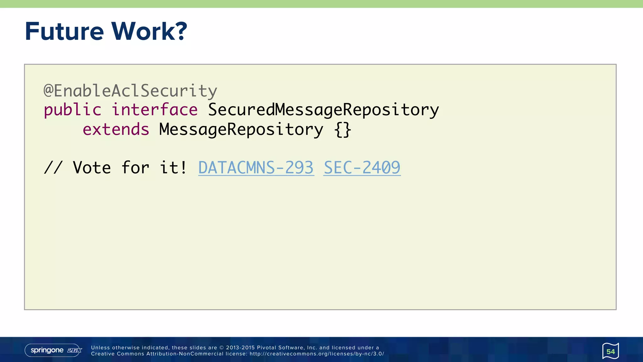 Unless otherwise indicated, these slides are © 2013-2015 Pivotal Software, Inc. and licensed under a
Creative Commons Attribution-NonCommercial license: http://creativecommons.org/licenses/by-nc/3.0/
Future Work?
54
@EnableAclSecurity 
public interface SecuredMessageRepository  
extends MessageRepository {}
// Vote for it! DATACMNS-293 SEC-2409
 