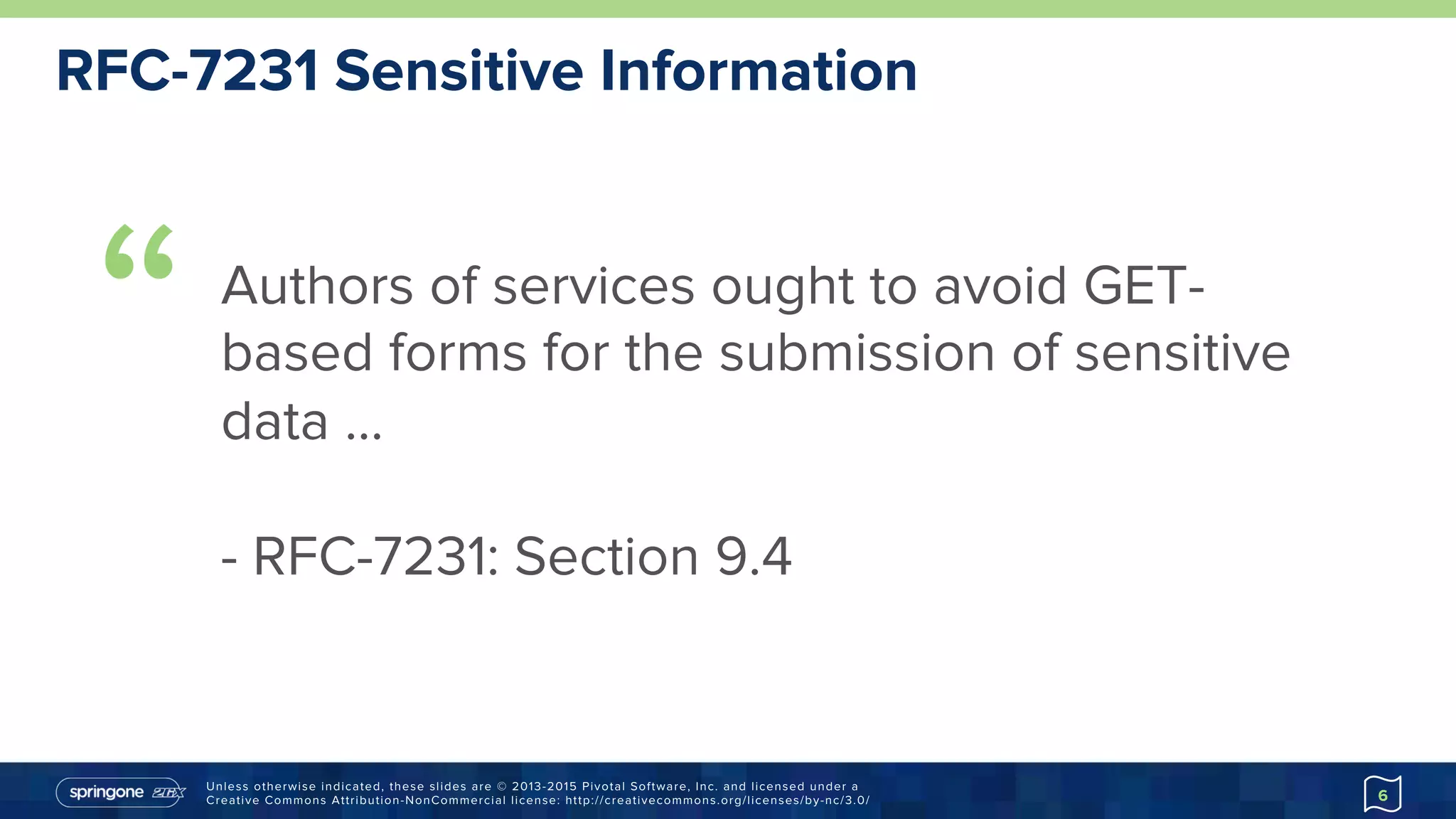 Unless otherwise indicated, these slides are © 2013-2015 Pivotal Software, Inc. and licensed under a
Creative Commons Attribution-NonCommercial license: http://creativecommons.org/licenses/by-nc/3.0/
RFC-7231 Sensitive Information
6
“ Authors of services ought to avoid GET-
based forms for the submission of sensitive
data …
- RFC-7231: Section 9.4
 