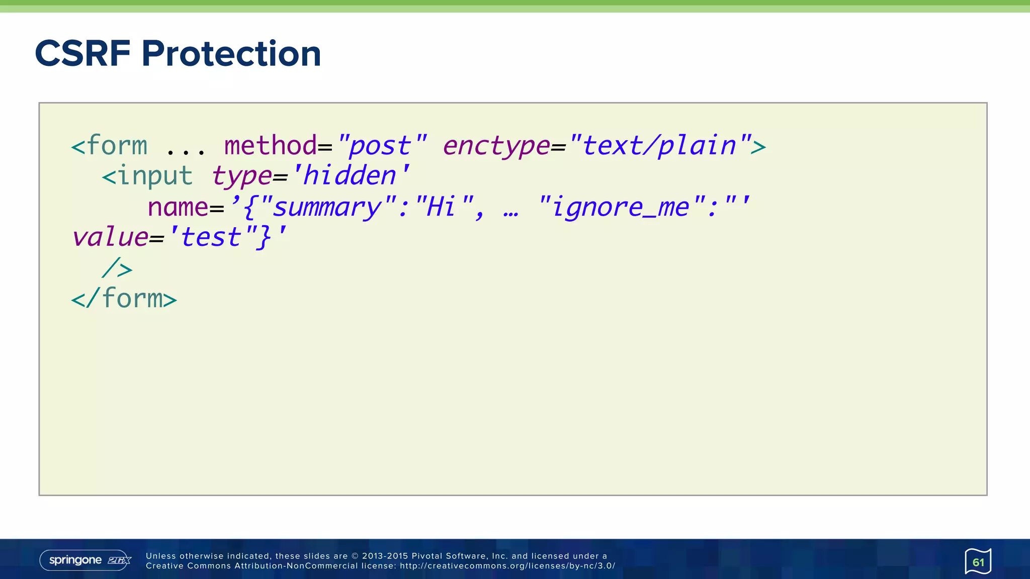 Unless otherwise indicated, these slides are © 2013-2015 Pivotal Software, Inc. and licensed under a
Creative Commons Attribution-NonCommercial license: http://creativecommons.org/licenses/by-nc/3.0/
CSRF Protection
61
<form ... method="post" enctype="text/plain">
<input type='hidden'
name=’{"summary":"Hi", … "ignore_me":"'
value='test"}'  
/>
</form>
 