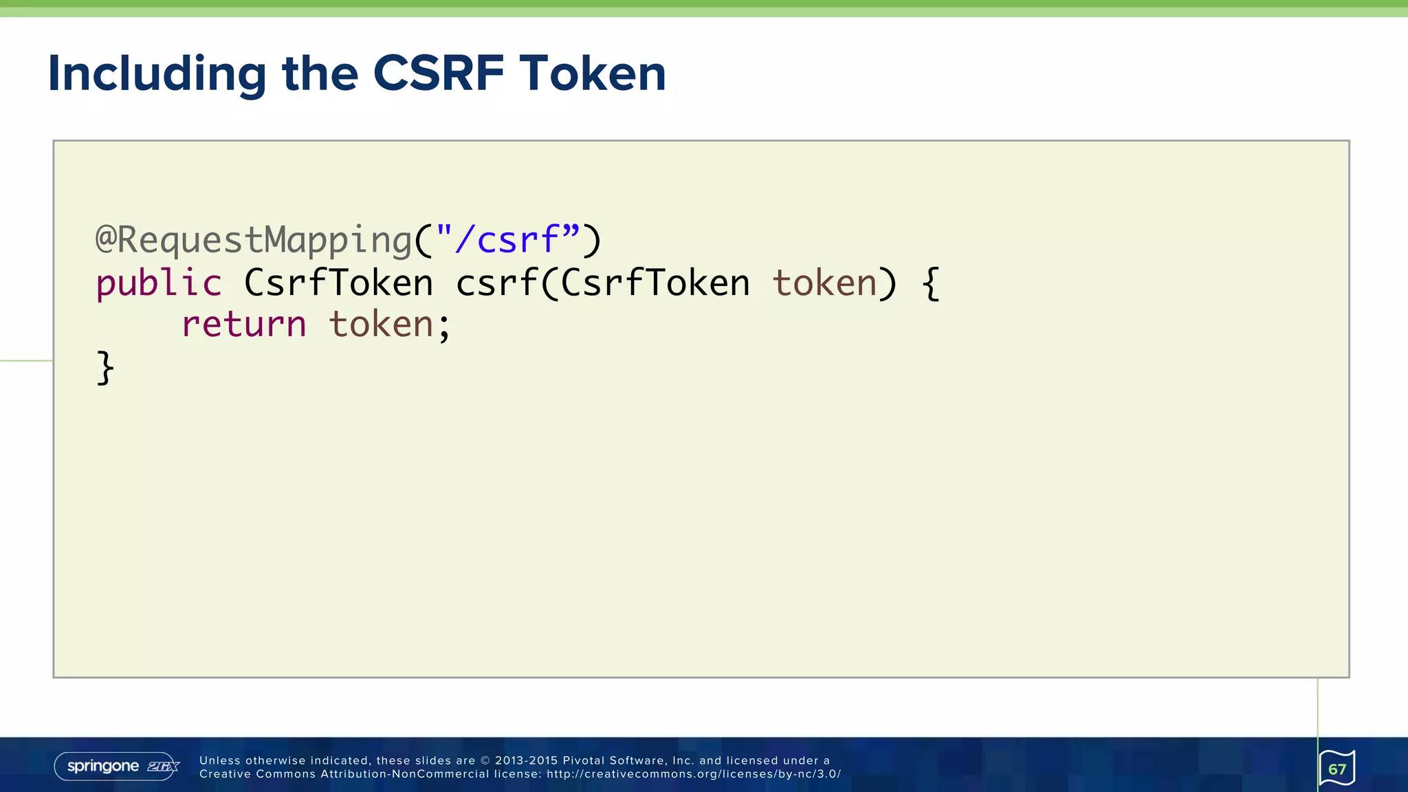 Unless otherwise indicated, these slides are © 2013-2015 Pivotal Software, Inc. and licensed under a
Creative Commons Attribution-NonCommercial license: http://creativecommons.org/licenses/by-nc/3.0/
Including the CSRF Token
67
@RequestMapping("/csrf”) 
public CsrfToken csrf(CsrfToken token) {
return token;
}
 