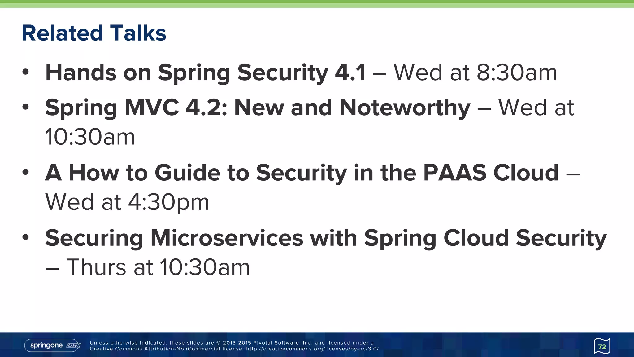 Unless otherwise indicated, these slides are © 2013-2015 Pivotal Software, Inc. and licensed under a
Creative Commons Attribution-NonCommercial license: http://creativecommons.org/licenses/by-nc/3.0/
Related Talks
•  Hands on Spring Security 4.1 – Wed at 8:30am
•  Spring MVC 4.2: New and Noteworthy – Wed at
10:30am
•  A How to Guide to Security in the PAAS Cloud –
Wed at 4:30pm
•  Securing Microservices with Spring Cloud Security
– Thurs at 10:30am
72
 