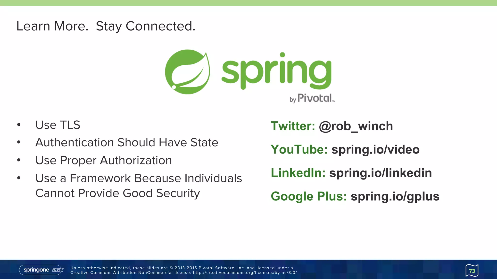 Unless otherwise indicated, these slides are © 2013-2015 Pivotal Software, Inc. and licensed under a
Creative Commons Attribution-NonCommercial license: http://creativecommons.org/licenses/by-nc/3.0/
Learn More. Stay Connected.
•  Use TLS
•  Authentication Should Have State
•  Use Proper Authorization
•  Use a Framework Because Individuals
Cannot Provide Good Security
Twitter: @rob_winch
YouTube: spring.io/video
LinkedIn: spring.io/linkedin
Google Plus: spring.io/gplus
73
 