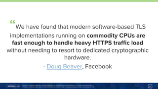 Unless otherwise indicated, these slides are © 2013-2015 Pivotal Software, Inc. and licensed under a
Creative Commons Attribution-NonCommercial license: http://creativecommons.org/licenses/by-nc/3.0/ 17
“We have found that modern software-based TLS
implementations running on commodity CPUs are
fast enough to handle heavy HTTPS traﬃc load
without needing to resort to dedicated
cryptographic hardware.
-  Doug Beaver, Facebook
https://goo.gl/pf8Xwh
 
