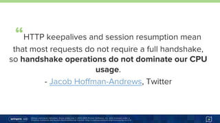 Unless otherwise indicated, these slides are © 2013-2015 Pivotal Software, Inc. and licensed under a
Creative Commons Attribution-NonCommercial license: http://creativecommons.org/licenses/by-nc/3.0/ 18
“HTTP keepalives and session resumption mean
that most requests do not require a full handshake,
so handshake operations do not dominate our
CPU usage.
- Jacob Hoﬀman-Andrews, Twitter
https://goo.gl/Re0ijb
 