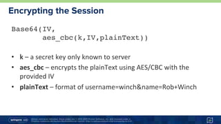 Unless otherwise indicated, these slides are © 2013-2015 Pivotal Software, Inc. and licensed under a
Creative Commons Attribution-NonCommercial license: http://creativecommons.org/licenses/by-nc/3.0/
Encrypting the Session
23
Base64(IV,  
aes_cbc(k,IV,plainText)) 
•  k	–	a	secret	key	only	known	to	server	
•  aes_cbc	–	encrypts	the	plainText	using	AES/CBC	with	the	
provided	IV	
•  plainText	–	format	of	username=winch&name=Rob+Winch	
 