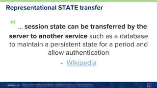 Unless otherwise indicated, these slides are © 2013-2015 Pivotal Software, Inc. and licensed under a
Creative Commons Attribution-NonCommercial license: http://creativecommons.org/licenses/by-nc/3.0/
Representational STATE transfer
“… session state can be transferred by the
server to another service such as a database
to maintain a persistent state for a period and
allow authentication
-  Wikipedia
http://goo.gl/bd33t7
31
 