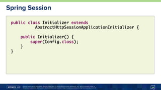 Unless otherwise indicated, these slides are © 2013-2015 Pivotal Software, Inc. and licensed under a
Creative Commons Attribution-NonCommercial license: http://creativecommons.org/licenses/by-nc/3.0/
Spring Session
38
public class Initializer extends
AbstractHttpSessionApplicationInitializer {
public Initializer() {
super(Config.class);
}
}
 