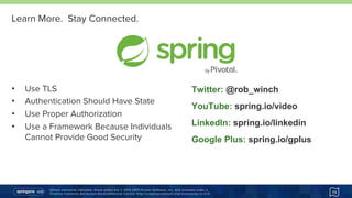 Unless otherwise indicated, these slides are © 2013-2015 Pivotal Software, Inc. and licensed under a
Creative Commons Attribution-NonCommercial license: http://creativecommons.org/licenses/by-nc/3.0/
Learn More. Stay Connected.
•  Use TLS
•  Authentication Should Have State
•  Use Proper Authorization
•  Use a Framework Because Individuals
Cannot Provide Good Security
Twitter: @rob_winch
YouTube: spring.io/video
LinkedIn: spring.io/linkedin
Google Plus: spring.io/gplus
73
 
