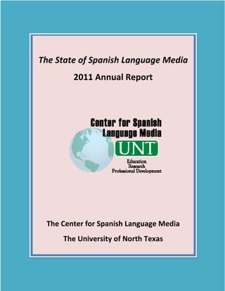  




        The State of Spanish Language Media 
                2011 Annual Report 




                                               
         The Center for Spanish Language Media 
             The University of North Texas 
     
 