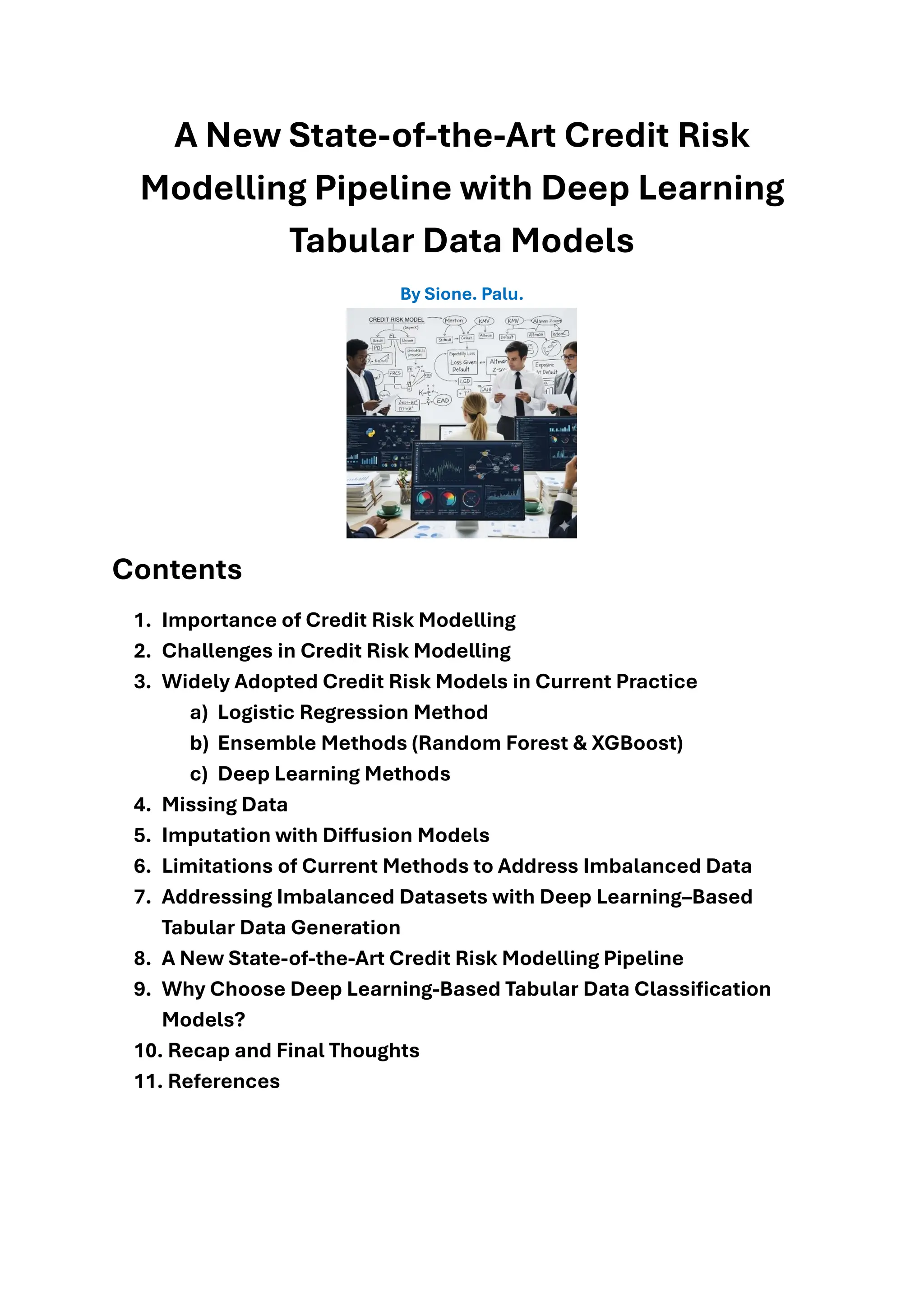 A New State-of-the-Art Credit Risk
Modelling Pipeline with Deep Learning
Tabular Data Models
By Sione. Palu.
Contents
1. Importance of Credit Risk Modelling
2. Challenges in Credit Risk Modelling
3. Widely Adopted Credit Risk Models in Current Practice
a) Logistic Regression Method
b) Ensemble Methods (Random Forest & XGBoost)
c) Deep Learning Methods
4. Missing Data
5. Imputation with Diffusion Models
6. Limitations of Current Methods to Address Imbalanced Data
7. Addressing Imbalanced Datasets with Deep Learning–Based
Tabular Data Generation
8. A New State-of-the-Art Credit Risk Modelling Pipeline
9. Why Choose Deep Learning-Based Tabular Data Classification
Models?
10. Recap and Final Thoughts
11. References
 