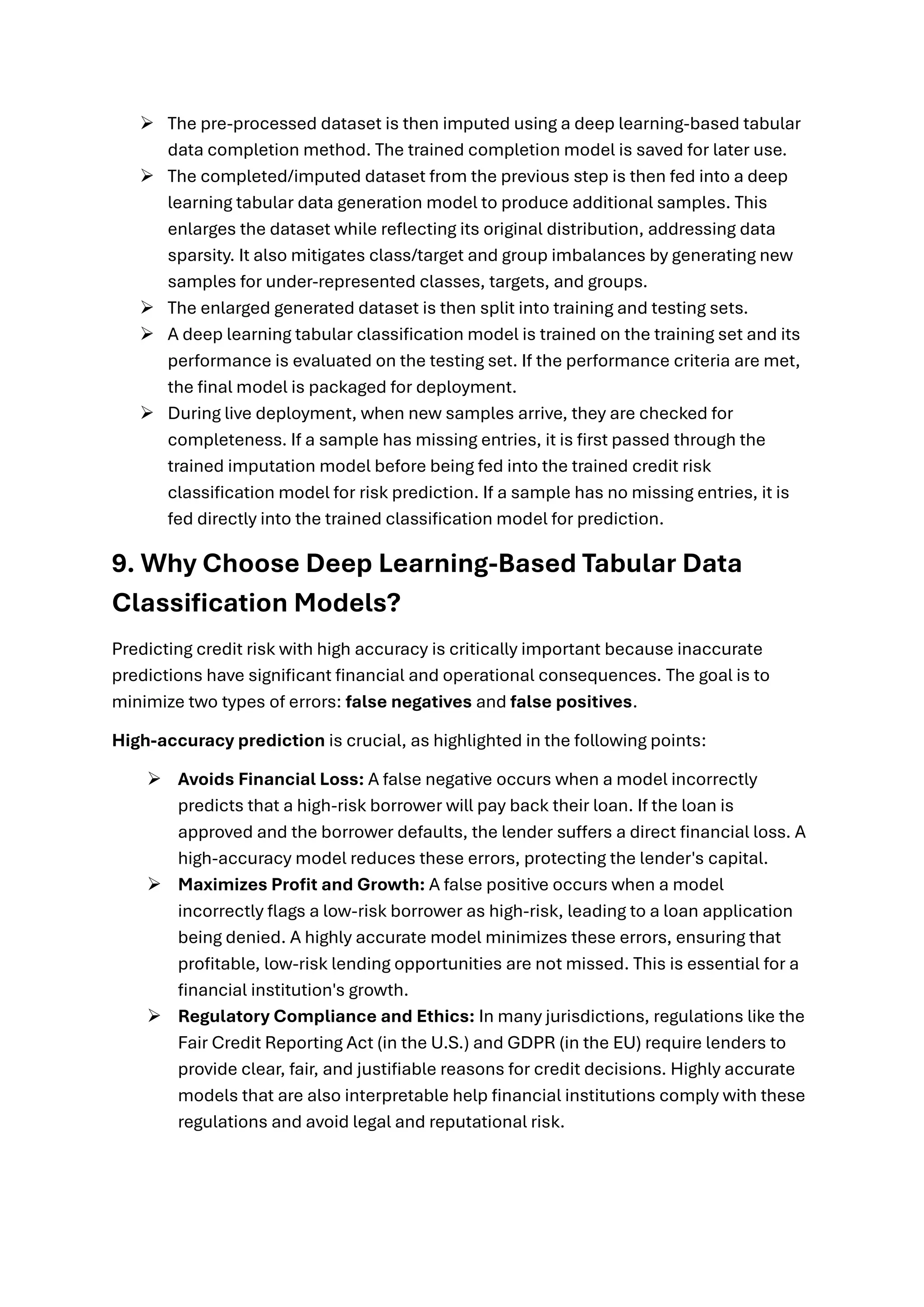➢ The pre-processed dataset is then imputed using a deep learning-based tabular
data completion method. The trained completion model is saved for later use.
➢ The completed/imputed dataset from the previous step is then fed into a deep
learning tabular data generation model to produce additional samples. This
enlarges the dataset while reflecting its original distribution, addressing data
sparsity. It also mitigates class/target and group imbalances by generating new
samples for under-represented classes, targets, and groups.
➢ The enlarged generated dataset is then split into training and testing sets.
➢ A deep learning tabular classification model is trained on the training set and its
performance is evaluated on the testing set. If the performance criteria are met,
the final model is packaged for deployment.
➢ During live deployment, when new samples arrive, they are checked for
completeness. If a sample has missing entries, it is first passed through the
trained imputation model before being fed into the trained credit risk
classification model for risk prediction. If a sample has no missing entries, it is
fed directly into the trained classification model for prediction.
9. Why Choose Deep Learning-Based Tabular Data
Classification Models?
Predicting credit risk with high accuracy is critically important because inaccurate
predictions have significant financial and operational consequences. The goal is to
minimize two types of errors: false negatives and false positives.
High-accuracy prediction is crucial, as highlighted in the following points:
➢ Avoids Financial Loss: A false negative occurs when a model incorrectly
predicts that a high-risk borrower will pay back their loan. If the loan is
approved and the borrower defaults, the lender suffers a direct financial loss. A
high-accuracy model reduces these errors, protecting the lender's capital.
➢ Maximizes Profit and Growth: A false positive occurs when a model
incorrectly flags a low-risk borrower as high-risk, leading to a loan application
being denied. A highly accurate model minimizes these errors, ensuring that
profitable, low-risk lending opportunities are not missed. This is essential for a
financial institution's growth.
➢ Regulatory Compliance and Ethics: In many jurisdictions, regulations like the
Fair Credit Reporting Act (in the U.S.) and GDPR (in the EU) require lenders to
provide clear, fair, and justifiable reasons for credit decisions. Highly accurate
models that are also interpretable help financial institutions comply with these
regulations and avoid legal and reputational risk.
 