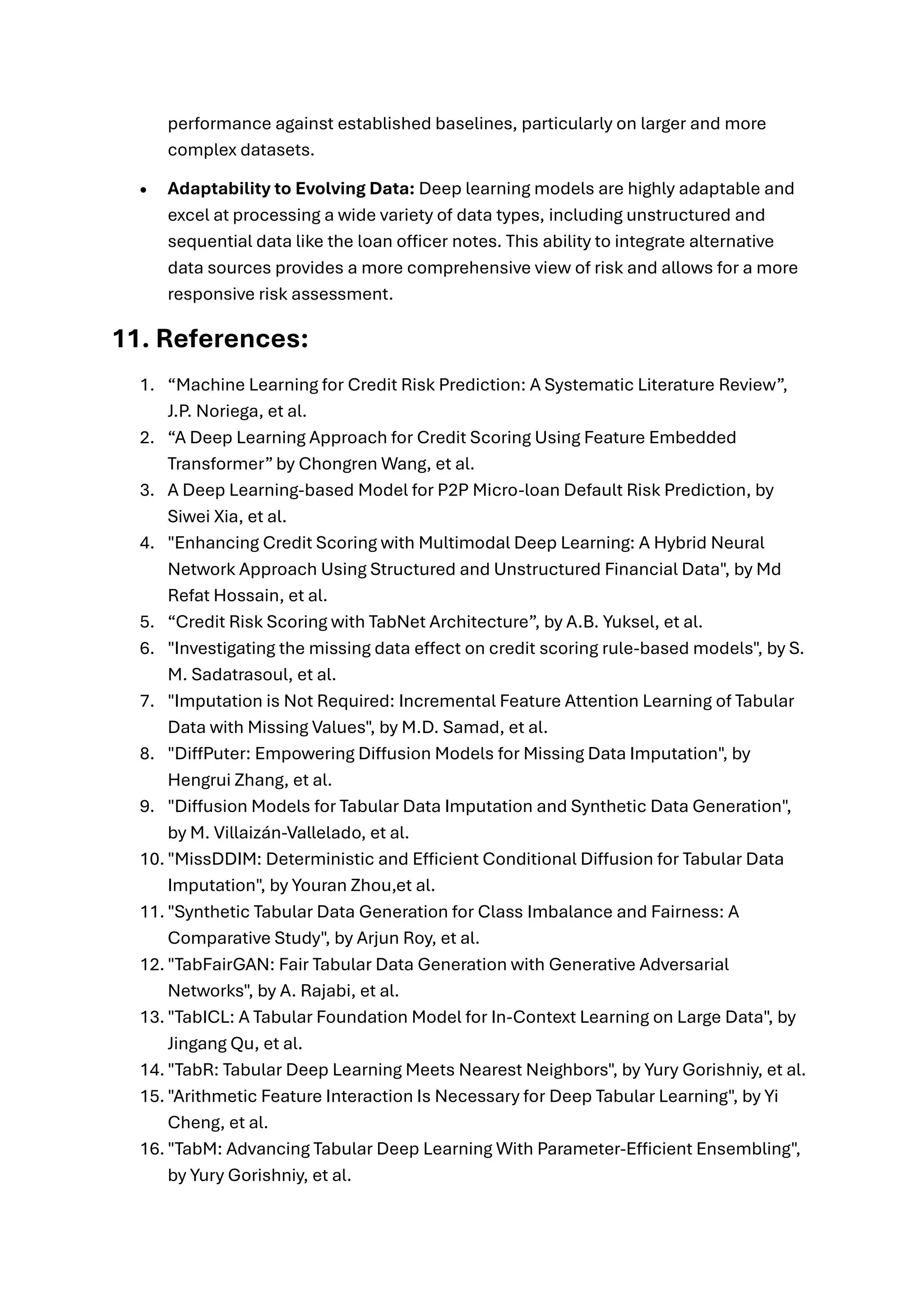performance against established baselines, particularly on larger and more
complex datasets.
• Adaptability to Evolving Data: Deep learning models are highly adaptable and
excel at processing a wide variety of data types, including unstructured and
sequential data like the loan officer notes. This ability to integrate alternative
data sources provides a more comprehensive view of risk and allows for a more
responsive risk assessment.
11. References:
1. “Machine Learning for Credit Risk Prediction: A Systematic Literature Review”,
J.P. Noriega, et al.
2. “A Deep Learning Approach for Credit Scoring Using Feature Embedded
Transformer” by Chongren Wang, et al.
3. A Deep Learning-based Model for P2P Micro-loan Default Risk Prediction, by
Siwei Xia, et al.
4. "Enhancing Credit Scoring with Multimodal Deep Learning: A Hybrid Neural
Network Approach Using Structured and Unstructured Financial Data", by Md
Refat Hossain, et al.
5. “Credit Risk Scoring with TabNet Architecture”, by A.B. Yuksel, et al.
6. "Investigating the missing data effect on credit scoring rule-based models", by S.
M. Sadatrasoul, et al.
7. "Imputation is Not Required: Incremental Feature Attention Learning of Tabular
Data with Missing Values", by M.D. Samad, et al.
8. "DiffPuter: Empowering Diffusion Models for Missing Data Imputation", by
Hengrui Zhang, et al.
9. "Diffusion Models for Tabular Data Imputation and Synthetic Data Generation",
by M. Villaizán-Vallelado, et al.
10. "MissDDIM: Deterministic and Efficient Conditional Diffusion for Tabular Data
Imputation", by Youran Zhou,et al.
11. "Synthetic Tabular Data Generation for Class Imbalance and Fairness: A
Comparative Study", by Arjun Roy, et al.
12. "TabFairGAN: Fair Tabular Data Generation with Generative Adversarial
Networks", by A. Rajabi, et al.
13. "TabICL: A Tabular Foundation Model for In-Context Learning on Large Data", by
Jingang Qu, et al.
14. "TabR: Tabular Deep Learning Meets Nearest Neighbors", by Yury Gorishniy, et al.
15. "Arithmetic Feature Interaction Is Necessary for Deep Tabular Learning", by Yi
Cheng, et al.
16. "TabM: Advancing Tabular Deep Learning With Parameter-Efficient Ensembling",
by Yury Gorishniy, et al.
 